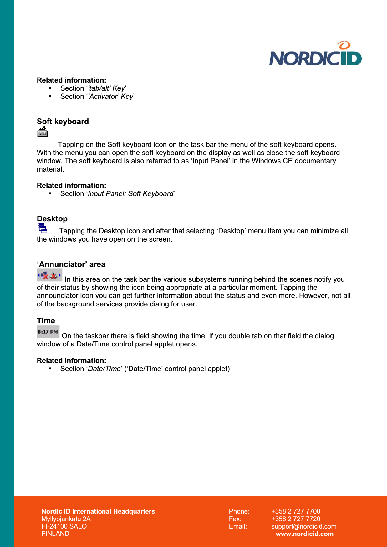 Related information:  Section ‘‘tab/alt’ Key’ Section ‘’Activator’ Key’Soft keyboard Tapping on the Soft keyboard icon on the task bar the menu of the soft keyboard opens. With the menu you can open the soft keyboard on the display as well as close the soft keyboard window. The soft keyboard is also referred to as ‘Input Panel’ in the Windows CE documentary material.Related information:  Section ‘Input Panel: Soft Keyboard’Desktop      Tapping the Desktop icon and after that selecting ‘Desktop’ menu item you can minimize all the windows you have open on the screen. ‘Annunciator’ area  In this area on the task bar the various subsystems running behind the scenes notify you of their status by showing the icon being appropriate at a particular moment. Tapping the announciator icon you can get further information about the status and even more. However, not all of the background services provide dialog for user. Time On the taskbar there is field showing the time. If you double tab on that field the dialog window of a Date/Time control panel applet opens. Related information:  Section ‘Date/Time’ (‘Date/Time’ control panel applet) Nordic ID International Headquarters Myllyojankatu 2A FI-24100 SALO FINLAND Phone:  +358 2 727 7700 Fax:  +358 2 727 7720 Email: support@nordicid.com www.nordicid.com 