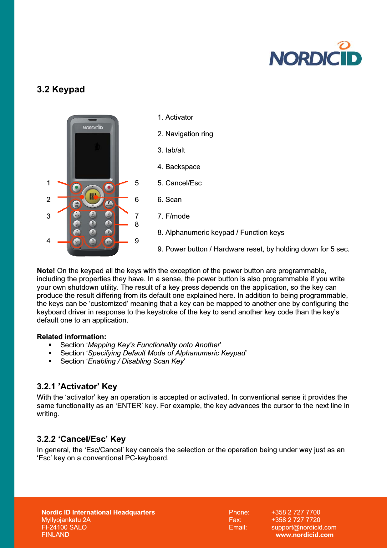 3.2 Keypad 1234567891. Activator 2. Navigation ring 3. tab/alt 4. Backspace 5. Cancel/Esc 6. Scan 7. F/mode 8. Alphanumeric keypad / Function keys 9. Power button / Hardware reset, by holding down for 5 sec. Note! On the keypad all the keys with the exception of the power button are programmable, including the properties they have. In a sense, the power button is also programmable if you write your own shutdown utility. The result of a key press depends on the application, so the key can produce the result differing from its default one explained here. In addition to being programmable, the keys can be ‘customized’ meaning that a key can be mapped to another one by configuring the keyboard driver in response to the keystroke of the key to send another key code than the key’s default one to an application. Related information:  Section ‘Mapping Key’s Functionality onto Another’ Section ‘Specifying Default Mode of Alphanumeric Keypad’ Section ‘Enabling / Disabling Scan Key’3.2.1 ’Activator’ Key With the ‘activator’ key an operation is accepted or activated. In conventional sense it provides the same functionality as an ‘ENTER’ key. For example, the key advances the cursor to the next line in writing.3.2.2 ‘Cancel/Esc’ Key In general, the ‘Esc/Cancel’ key cancels the selection or the operation being under way just as an ‘Esc’ key on a conventional PC-keyboard. Nordic ID International Headquarters Myllyojankatu 2A FI-24100 SALO FINLAND Phone:  +358 2 727 7700 Fax:  +358 2 727 7720 Email: support@nordicid.com www.nordicid.com 