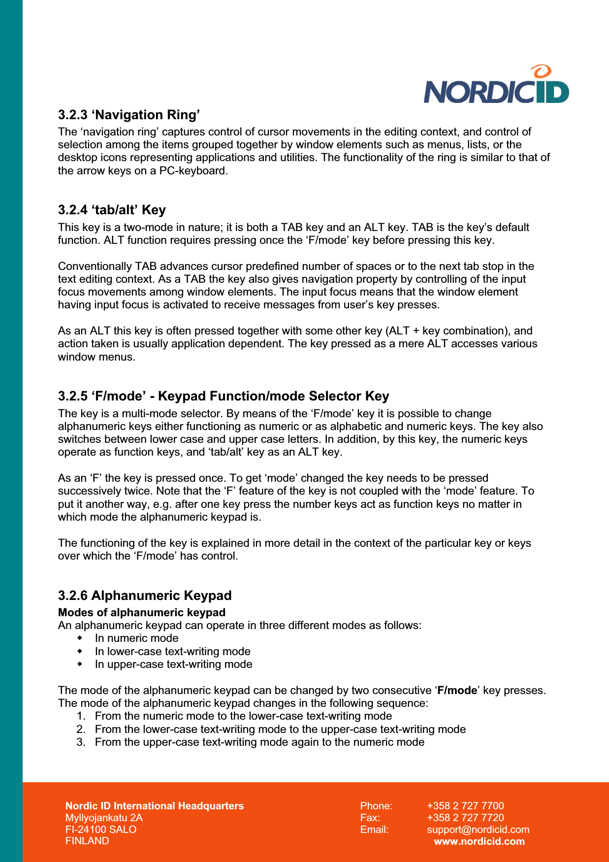 Nordic ID International Headquarters Myllyojankatu 2A FI-24100 SALO FINLAND Phone:  +358 2 727 7700 Fax:  +358 2 727 7720 Email: support@nordicid.com www.nordicid.com 3.2.3 ‘Navigation Ring’ The ‘navigation ring’ captures control of cursor movements in the editing context, and control of selection among the items grouped together by window elements such as menus, lists, or the desktop icons representing applications and utilities. The functionality of the ring is similar to that of the arrow keys on a PC-keyboard. 3.2.4 ‘tab/alt’ Key This key is a two-mode in nature; it is both a TAB key and an ALT key. TAB is the key’s default function. ALT function requires pressing once the ‘F/mode’ key before pressing this key.  Conventionally TAB advances cursor predefined number of spaces or to the next tab stop in the text editing context. As a TAB the key also gives navigation property by controlling of the input focus movements among window elements. The input focus means that the window element having input focus is activated to receive messages from user’s key presses. As an ALT this key is often pressed together with some other key (ALT + key combination), and action taken is usually application dependent. The key pressed as a mere ALT accesses various window menus. 3.2.5 ‘F/mode’ - Keypad Function/mode Selector Key The key is a multi-mode selector. By means of the ‘F/mode’ key it is possible to change alphanumeric keys either functioning as numeric or as alphabetic and numeric keys. The key also switches between lower case and upper case letters. In addition, by this key, the numeric keys operate as function keys, and ‘tab/alt’ key as an ALT key.  As an ‘F’ the key is pressed once. To get ‘mode’ changed the key needs to be pressed successively twice. Note that the ‘F’ feature of the key is not coupled with the ‘mode’ feature. To put it another way, e.g. after one key press the number keys act as function keys no matter in which mode the alphanumeric keypad is.  The functioning of the key is explained in more detail in the context of the particular key or keys over which the ‘F/mode’ has control. 3.2.6 Alphanumeric Keypad Modes of alphanumeric keypad An alphanumeric keypad can operate in three different modes as follows:   In numeric mode   In lower-case text-writing mode   In upper-case text-writing mode The mode of the alphanumeric keypad can be changed by two consecutive ‘F/mode’ key presses. The mode of the alphanumeric keypad changes in the following sequence: 1.  From the numeric mode to the lower-case text-writing mode 2.  From the lower-case text-writing mode to the upper-case text-writing mode 3.  From the upper-case text-writing mode again to the numeric mode 