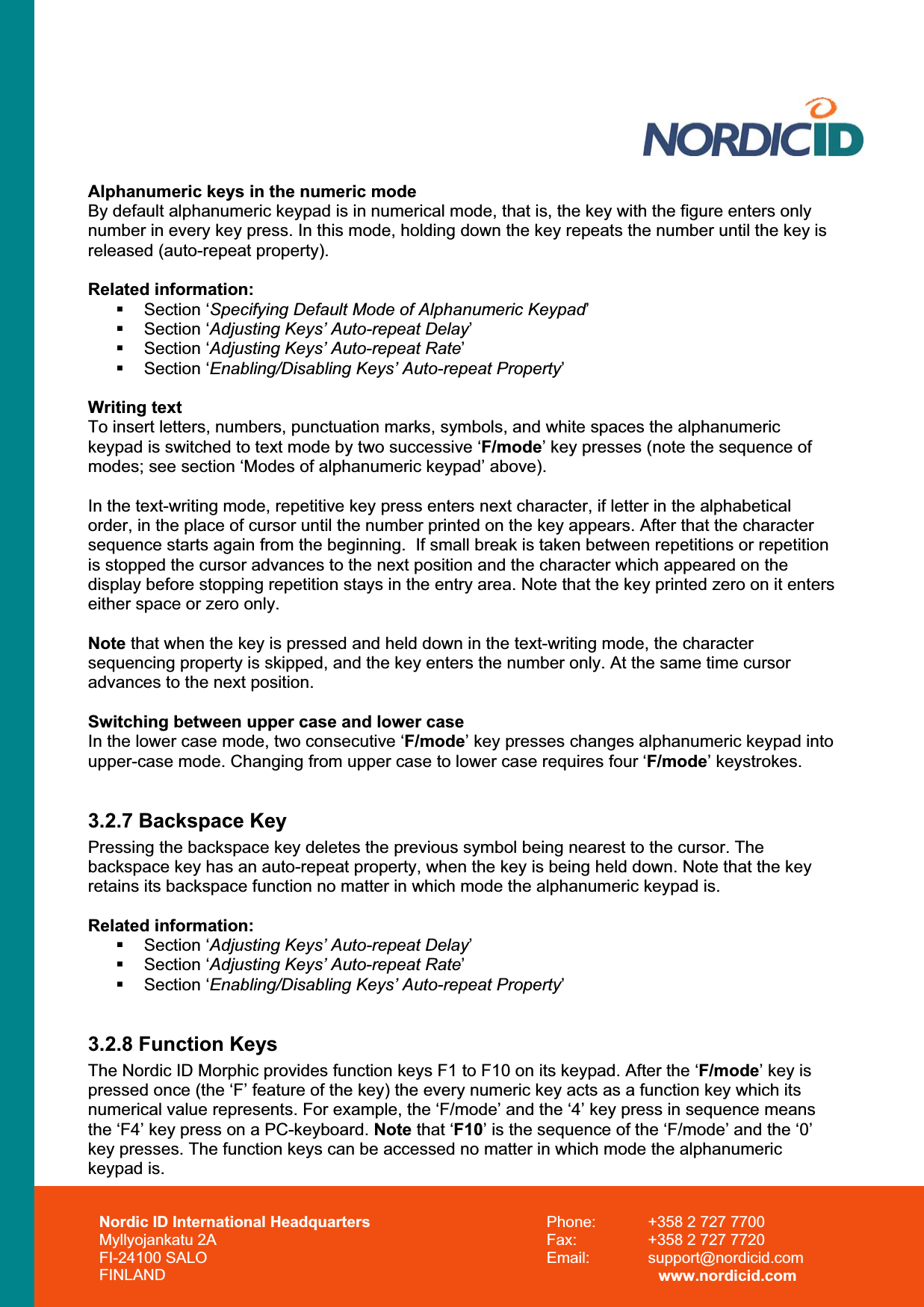 Nordic ID International Headquarters Myllyojankatu 2A FI-24100 SALO FINLAND Phone:  +358 2 727 7700 Fax:  +358 2 727 7720 Email: support@nordicid.com www.nordicid.com Alphanumeric keys in the numeric mode By default alphanumeric keypad is in numerical mode, that is, the key with the figure enters only number in every key press. In this mode, holding down the key repeats the number until the key is released (auto-repeat property). Related information:  Section ‘Specifying Default Mode of Alphanumeric Keypad’ Section ‘Adjusting Keys’ Auto-repeat Delay’ Section ‘Adjusting Keys’ Auto-repeat Rate’ Section ‘Enabling/Disabling Keys’ Auto-repeat Property’Writing text To insert letters, numbers, punctuation marks, symbols, and white spaces the alphanumeric keypad is switched to text mode by two successive ‘F/mode’ key presses (note the sequence of modes; see section ‘Modes of alphanumeric keypad’ above). In the text-writing mode, repetitive key press enters next character, if letter in the alphabetical order, in the place of cursor until the number printed on the key appears. After that the character sequence starts again from the beginning.  If small break is taken between repetitions or repetition is stopped the cursor advances to the next position and the character which appeared on the display before stopping repetition stays in the entry area. Note that the key printed zero on it enters either space or zero only.  Note that when the key is pressed and held down in the text-writing mode, the character sequencing property is skipped, and the key enters the number only. At the same time cursor advances to the next position.Switching between upper case and lower case In the lower case mode, two consecutive ‘F/mode’ key presses changes alphanumeric keypad into upper-case mode. Changing from upper case to lower case requires four ‘F/mode’ keystrokes. 3.2.7 Backspace Key Pressing the backspace key deletes the previous symbol being nearest to the cursor. The backspace key has an auto-repeat property, when the key is being held down. Note that the key retains its backspace function no matter in which mode the alphanumeric keypad is. Related information:  Section ‘Adjusting Keys’ Auto-repeat Delay’ Section ‘Adjusting Keys’ Auto-repeat Rate’ Section ‘Enabling/Disabling Keys’ Auto-repeat Property’3.2.8 Function Keys The Nordic ID Morphic provides function keys F1 to F10 on its keypad. After the ‘F/mode’ key is pressed once (the ‘F’ feature of the key) the every numeric key acts as a function key which its numerical value represents. For example, the ‘F/mode’ and the ‘4’ key press in sequence means the ‘F4’ key press on a PC-keyboard. Note that ‘F10’ is the sequence of the ‘F/mode’ and the ‘0’ key presses. The function keys can be accessed no matter in which mode the alphanumeric keypad is. 