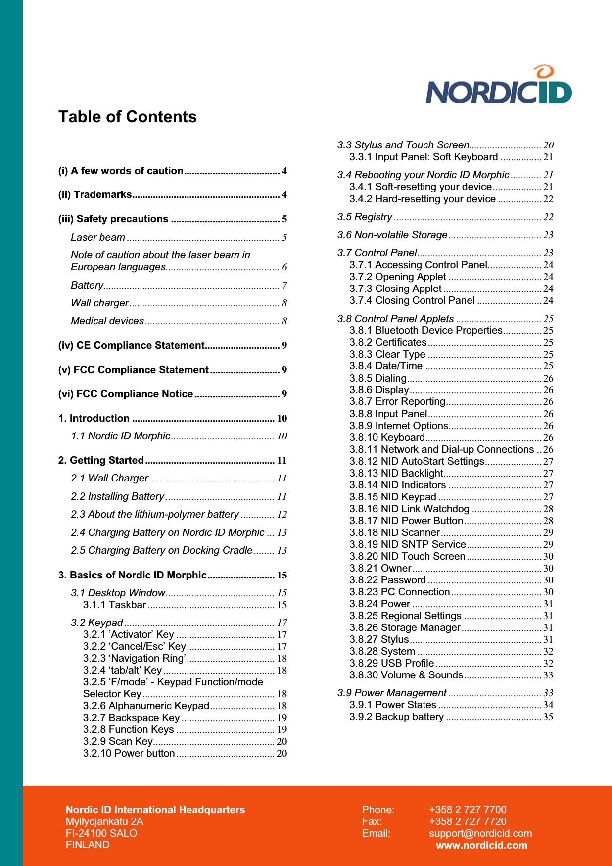 Nordic ID International Headquarters Myllyojankatu 2A FI-24100 SALO FINLAND Phone:  +358 2 727 7700 Fax:  +358 2 727 7720 Email: support@nordicid.com www.nordicid.com Table of Contents (i) A few words of caution..................................... 4(ii) Trademarks......................................................... 4(iii) Safety precautions .......................................... 5Laser beam ........................................................... 5Note of caution about the laser beam in European languages............................................ 6Battery.................................................................... 7Wall charger.......................................................... 8Medical devices .................................................... 8(iv) CE Compliance Statement............................. 9(v) FCC Compliance Statement........................... 9(vi) FCC Compliance Notice................................. 91. Introduction ....................................................... 101.1 Nordic ID Morphic........................................ 102. Getting Started.................................................. 112.1 Wall Charger ................................................ 112.2 Installing Battery .......................................... 112.3 About the lithium-polymer battery ............. 122.4 Charging Battery on Nordic ID Morphic ... 132.5 Charging Battery on Docking Cradle ........ 133. Basics of Nordic ID Morphic.......................... 153.1 Desktop Window.......................................... 153.1.1 Taskbar ................................................. 153.2 Keypad .......................................................... 173.2.1 ’Activator’ Key ...................................... 173.2.2 ‘Cancel/Esc’ Key.................................. 173.2.3 ‘Navigation Ring’.................................. 183.2.4 ‘tab/alt’ Key ........................................... 183.2.5 ‘F/mode’ - Keypad Function/mode Selector Key................................................... 183.2.6 Alphanumeric Keypad......................... 183.2.7 Backspace Key .................................... 193.2.8 Function Keys ...................................... 193.2.9 Scan Key............................................... 203.2.10 Power button...................................... 203.3 Stylus and Touch Screen............................ 203.3.1 Input Panel: Soft Keyboard ................ 213.4 Rebooting your Nordic ID Morphic ............ 213.4.1 Soft-resetting your device................... 213.4.2 Hard-resetting your device ................. 223.5 Registry ......................................................... 223.6 Non-volatile Storage.................................... 233.7 Control Panel................................................ 233.7.1 Accessing Control Panel..................... 243.7.2 Opening Applet .................................... 243.7.3 Closing Applet ...................................... 243.7.4 Closing Control Panel ......................... 243.8 Control Panel Applets ................................. 253.8.1 Bluetooth Device Properties............... 253.8.2 Certificates............................................ 253.8.3 Clear Type ............................................ 253.8.4 Date/Time ............................................. 253.8.5 Dialing.................................................... 263.8.6 Display................................................... 263.8.7 Error Reporting..................................... 263.8.8 Input Panel............................................ 263.8.9 Internet Options.................................... 263.8.10 Keyboard............................................. 263.8.11 Network and Dial-up Connections .. 263.8.12 NID AutoStart Settings...................... 273.8.13 NID Backlight...................................... 273.8.14 NID Indicators .................................... 273.8.15 NID Keypad ........................................ 273.8.16 NID Link Watchdog ........................... 283.8.17 NID Power Button.............................. 283.8.18 NID Scanner....................................... 293.8.19 NID SNTP Service............................. 293.8.20 NID Touch Screen............................. 303.8.21 Owner.................................................. 303.8.22 Password ............................................ 303.8.23 PC Connection................................... 303.8.24 Power .................................................. 313.8.25 Regional Settings .............................. 313.8.26 Storage Manager............................... 313.8.27 Stylus................................................... 313.8.28 System ................................................ 323.8.29 USB Profile ......................................... 323.8.30 Volume &amp; Sounds.............................. 333.9 Power Management .................................... 333.9.1 Power States ........................................ 343.9.2 Backup battery ..................................... 35