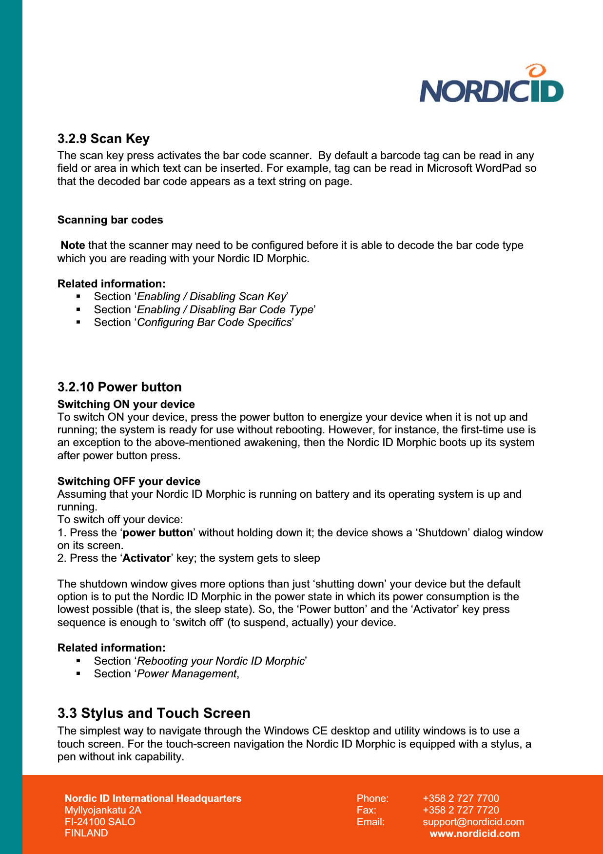 Nordic ID International Headquarters Myllyojankatu 2A FI-24100 SALO FINLAND Phone:  +358 2 727 7700 Fax:  +358 2 727 7720 Email: support@nordicid.com www.nordicid.com 3.2.9 Scan Key The scan key press activates the bar code scanner.  By default a barcode tag can be read in any field or area in which text can be inserted. For example, tag can be read in Microsoft WordPad so that the decoded bar code appears as a text string on page. Scanning bar codes Note that the scanner may need to be configured before it is able to decode the bar code type which you are reading with your Nordic ID Morphic. Related information:  Section ‘Enabling / Disabling Scan Key’ Section ‘Enabling / Disabling Bar Code Type’ Section ‘Configuring Bar Code Specifics’3.2.10 Power button Switching ON your deviceTo switch ON your device, press the power button to energize your device when it is not up and running; the system is ready for use without rebooting. However, for instance, the first-time use is an exception to the above-mentioned awakening, then the Nordic ID Morphic boots up its system after power button press. Switching OFF your device Assuming that your Nordic ID Morphic is running on battery and its operating system is up and running.To switch off your device: 1. Press the ‘power button’ without holding down it; the device shows a ‘Shutdown’ dialog window on its screen. 2. Press the ‘Activator’ key; the system gets to sleep The shutdown window gives more options than just ‘shutting down’ your device but the default option is to put the Nordic ID Morphic in the power state in which its power consumption is the lowest possible (that is, the sleep state). So, the ‘Power button’ and the ‘Activator’ key press sequence is enough to ‘switch off’ (to suspend, actually) your device. Related information:  Section ‘Rebooting your Nordic ID Morphic’ Section ‘Power Management,3.3 Stylus and Touch Screen The simplest way to navigate through the Windows CE desktop and utility windows is to use a touch screen. For the touch-screen navigation the Nordic ID Morphic is equipped with a stylus, a pen without ink capability.  