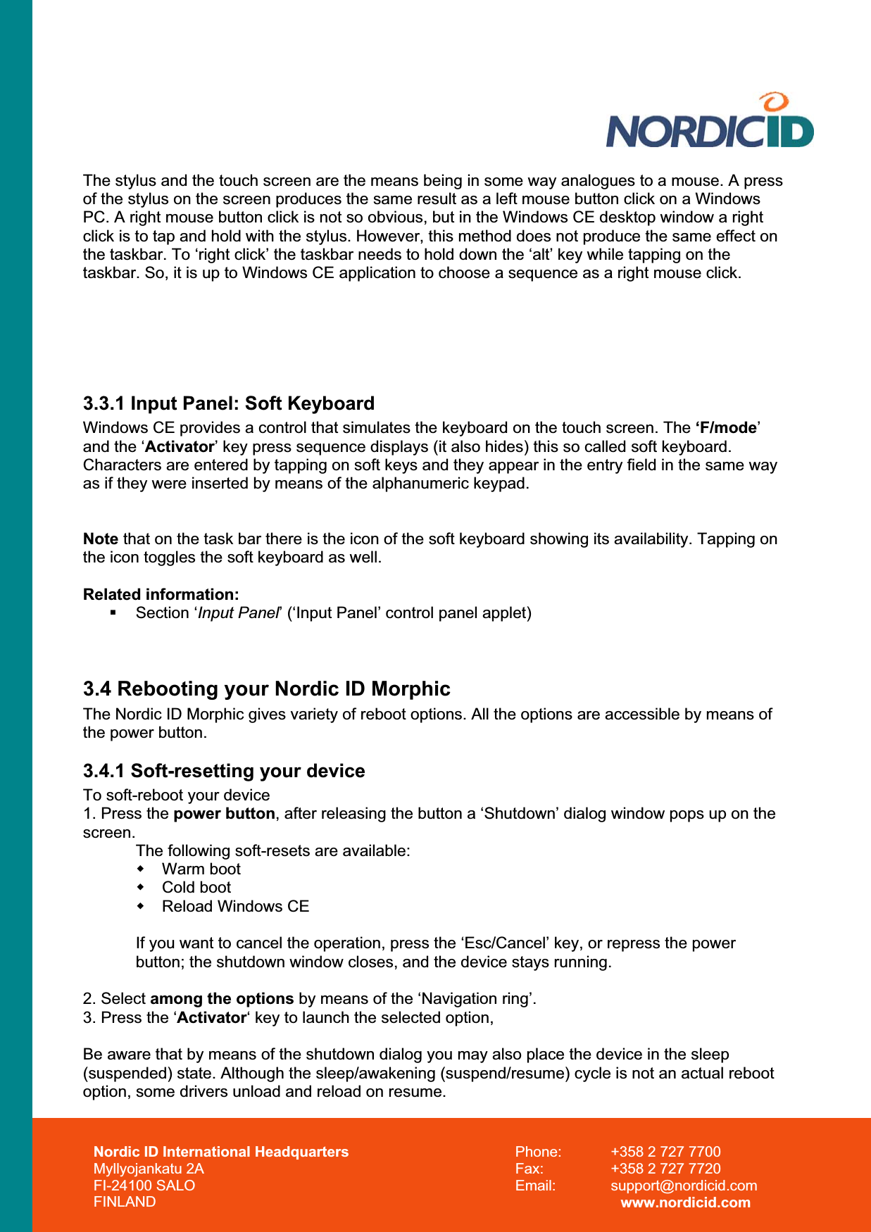 Nordic ID International Headquarters Myllyojankatu 2A FI-24100 SALO FINLAND Phone:  +358 2 727 7700 Fax:  +358 2 727 7720 Email: support@nordicid.com www.nordicid.com The stylus and the touch screen are the means being in some way analogues to a mouse. A press of the stylus on the screen produces the same result as a left mouse button click on a Windows PC. A right mouse button click is not so obvious, but in the Windows CE desktop window a right click is to tap and hold with the stylus. However, this method does not produce the same effect on the taskbar. To ‘right click’ the taskbar needs to hold down the ‘alt’ key while tapping on the taskbar. So, it is up to Windows CE application to choose a sequence as a right mouse click. 3.3.1 Input Panel: Soft Keyboard Windows CE provides a control that simulates the keyboard on the touch screen. The ‘F/mode’and the ‘Activator’ key press sequence displays (it also hides) this so called soft keyboard. Characters are entered by tapping on soft keys and they appear in the entry field in the same way as if they were inserted by means of the alphanumeric keypad. Note that on the task bar there is the icon of the soft keyboard showing its availability. Tapping on the icon toggles the soft keyboard as well. Related information:  Section ‘Input Panel’ (‘Input Panel’ control panel applet) 3.4 Rebooting your Nordic ID Morphic The Nordic ID Morphic gives variety of reboot options. All the options are accessible by means of the power button.3.4.1 Soft-resetting your device To soft-reboot your device 1. Press the power button, after releasing the button a ‘Shutdown’ dialog window pops up on the screen.The following soft-resets are available:  Warm boot  Cold boot   Reload Windows CE If you want to cancel the operation, press the ‘Esc/Cancel’ key, or repress the power button; the shutdown window closes, and the device stays running.  2. Select among the options by means of the ‘Navigation ring’.3. Press the ‘Activator‘ key to launch the selected option,  Be aware that by means of the shutdown dialog you may also place the device in the sleep (suspended) state. Although the sleep/awakening (suspend/resume) cycle is not an actual reboot option, some drivers unload and reload on resume. 