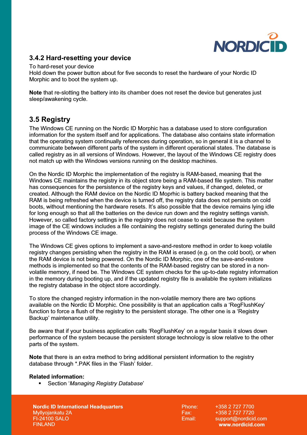 Nordic ID International Headquarters Myllyojankatu 2A FI-24100 SALO FINLAND Phone:  +358 2 727 7700 Fax:  +358 2 727 7720 Email: support@nordicid.com www.nordicid.com 3.4.2 Hard-resetting your device To hard-reset your device Hold down the power button about for five seconds to reset the hardware of your Nordic ID Morphic and to boot the system up.  Note that re-slotting the battery into its chamber does not reset the device but generates just sleep/awakening cycle. 3.5 Registry The Windows CE running on the Nordic ID Morphic has a database used to store configuration information for the system itself and for applications. The database also contains state information that the operating system continually references during operation, so in general it is a channel to communicate between different parts of the system in different operational states. The database is called registry as in all versions of Windows. However, the layout of the Windows CE registry does not match up with the Windows versions running on the desktop machines.  On the Nordic ID Morphic the implementation of the registry is RAM-based, meaning that the Windows CE maintains the registry in its object store being a RAM-based file system. This matter has consequences for the persistence of the registry keys and values, if changed, deleted, or created. Although the RAM device on the Nordic ID Moprhic is battery backed meaning that the RAM is being refreshed when the device is turned off, the registry data does not persists on cold boots, without mentioning the hardware resets. It’s also possible that the device remains lying idle for long enough so that all the batteries on the device run down and the registry settings vanish. However, so called factory settings in the registry does not cease to exist because the system image of the CE windows includes a file containing the registry settings generated during the build process of the Windows CE image. The Windows CE gives options to implement a save-and-restore method in order to keep volatile registry changes persisting when the registry in the RAM is erased (e.g. on the cold boot), or when the RAM device is not being powered. On the Nordic ID Morphic, one of the save-and-restore methods is implemented so that the contents of the RAM-based registry can be stored in a non-volatile memory, if need be. The Windows CE system checks for the up-to-date registry information in the memory during booting up, and if the updated registry file is available the system initializes the registry database in the object store accordingly. To store the changed registry information in the non-volatile memory there are two options available on the Nordic ID Morphic. One possibility is that an application calls a ‘RegFlushKey’ function to force a flush of the registry to the persistent storage. The other one is a ‘Registry Backup’ maintenance utility. Be aware that if your business application calls ‘RegFlushKey’ on a regular basis it slows down performance of the system because the persistent storage technology is slow relative to the other parts of the system. Note that there is an extra method to bring additional persistent information to the registry database through *.PAK files in the ‘Flash’ folder. Related information:  Section ‘Managing Registry Database’