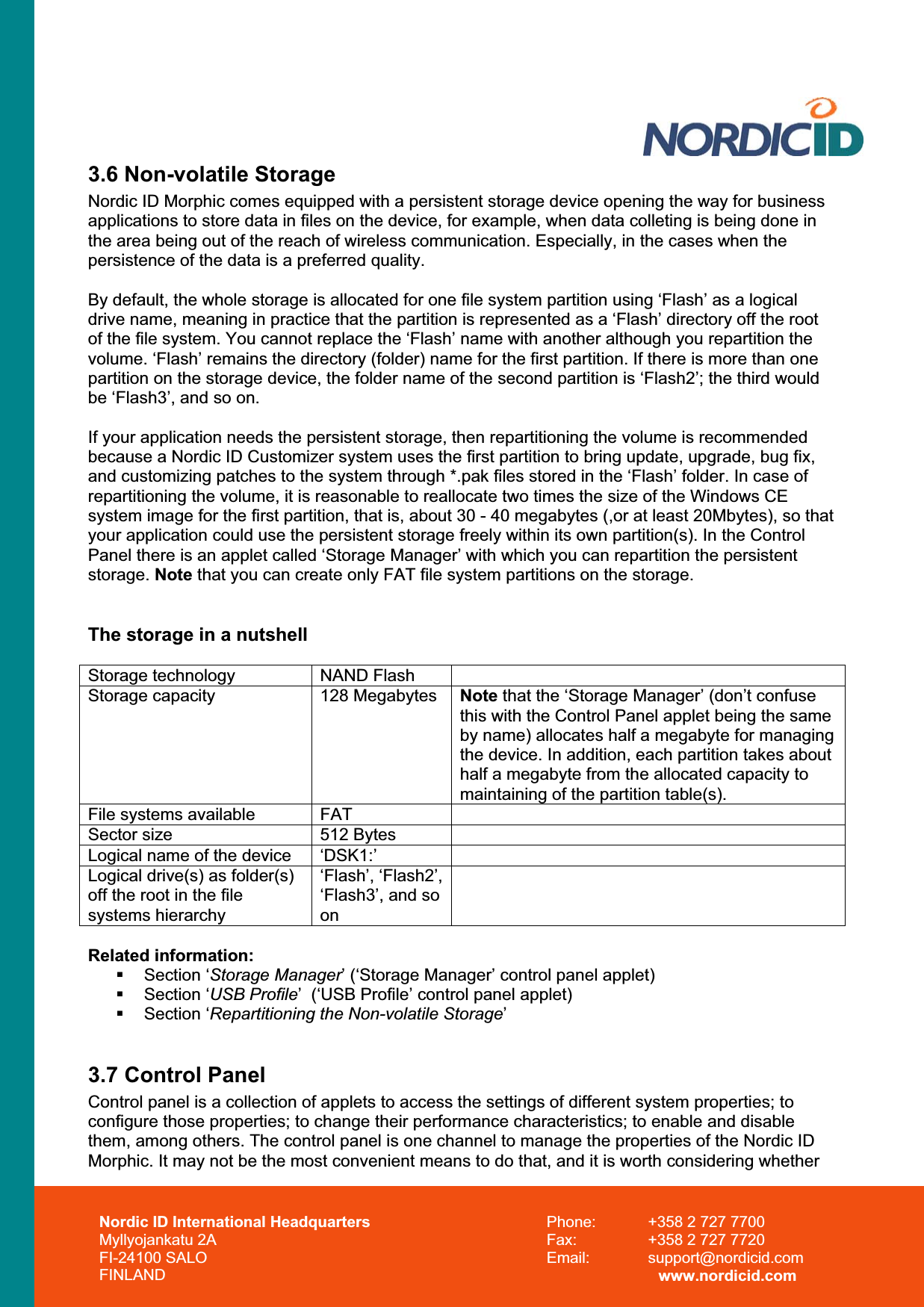 Nordic ID International Headquarters Myllyojankatu 2A FI-24100 SALO FINLAND Phone:  +358 2 727 7700 Fax:  +358 2 727 7720 Email: support@nordicid.com www.nordicid.com 3.6 Non-volatile Storage Nordic ID Morphic comes equipped with a persistent storage device opening the way for business applications to store data in files on the device, for example, when data colleting is being done in the area being out of the reach of wireless communication. Especially, in the cases when the persistence of the data is a preferred quality.  By default, the whole storage is allocated for one file system partition using ‘Flash’ as a logical drive name, meaning in practice that the partition is represented as a ‘Flash’ directory off the root of the file system. You cannot replace the ‘Flash’ name with another although you repartition the volume. ‘Flash’ remains the directory (folder) name for the first partition. If there is more than one partition on the storage device, the folder name of the second partition is ‘Flash2’; the third would be ‘Flash3’, and so on. If your application needs the persistent storage, then repartitioning the volume is recommended because a Nordic ID Customizer system uses the first partition to bring update, upgrade, bug fix, and customizing patches to the system through *.pak files stored in the ‘Flash’ folder. In case of repartitioning the volume, it is reasonable to reallocate two times the size of the Windows CE system image for the first partition, that is, about 30 - 40 megabytes (,or at least 20Mbytes), so that your application could use the persistent storage freely within its own partition(s). In the Control Panel there is an applet called ‘Storage Manager’ with which you can repartition the persistent storage. Note that you can create only FAT file system partitions on the storage.  The storage in a nutshell Storage technology  NAND Flash Storage capacity  128 Megabytes  Note that the ‘Storage Manager’ (don’t confuse this with the Control Panel applet being the same by name) allocates half a megabyte for managing the device. In addition, each partition takes about half a megabyte from the allocated capacity to maintaining of the partition table(s). File systems available  FATSector size  512 Bytes Logical name of the device  ‘DSK1:’Logical drive(s) as folder(s) off the root in the file systems hierarchy ‘Flash’, ‘Flash2’, ‘Flash3’, and so onRelated information:  Section ‘Storage Manager’ (‘Storage Manager’ control panel applet)  Section ‘USB Profile’  (‘USB Profile’ control panel applet)  Section ‘Repartitioning the Non-volatile Storage’3.7 Control Panel Control panel is a collection of applets to access the settings of different system properties; to configure those properties; to change their performance characteristics; to enable and disable them, among others. The control panel is one channel to manage the properties of the Nordic ID Morphic. It may not be the most convenient means to do that, and it is worth considering whether 