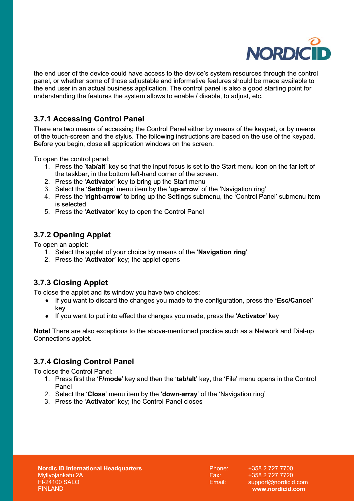 Nordic ID International Headquarters Myllyojankatu 2A FI-24100 SALO FINLAND Phone:  +358 2 727 7700 Fax:  +358 2 727 7720 Email: support@nordicid.com www.nordicid.com the end user of the device could have access to the device’s system resources through the control panel, or whether some of those adjustable and informative features should be made available to the end user in an actual business application. The control panel is also a good starting point for understanding the features the system allows to enable / disable, to adjust, etc.   3.7.1 Accessing Control Panel There are two means of accessing the Control Panel either by means of the keypad, or by means of the touch-screen and the stylus. The following instructions are based on the use of the keypad. Before you begin, close all application windows on the screen. To open the control panel: 1.  Press the ’tab/alt’ key so that the input focus is set to the Start menu icon on the far left of the taskbar, in the bottom left-hand corner of the screen. 2.  Press the ‘Activator’ key to bring up the Start menu 3.  Select the ‘Settings’ menu item by the ‘up-arrow’ of the ‘Navigation ring’ 4.  Press the ‘right-arrow’ to bring up the Settings submenu, the ‘Control Panel’ submenu item is selected 5.  Press the ‘Activator’ key to open the Control Panel 3.7.2 Opening Applet To open an applet: 1.  Select the applet of your choice by means of the ‘Navigation ring’2.  Press the ‘Activator’ key; the applet opens 3.7.3 Closing Applet To close the applet and its window you have two choices: i  If you want to discard the changes you made to the configuration, press the ‘Esc/Cancel’key  i  If you want to put into effect the changes you made, press the ‘Activator’ key Note! There are also exceptions to the above-mentioned practice such as a Network and Dial-up Connections applet. 3.7.4 Closing Control Panel To close the Control Panel: 1.  Press first the ‘F/mode’ key and then the ‘tab/alt’ key, the ‘File’ menu opens in the Control Panel2.  Select the ‘Close’ menu item by the ‘down-array’ of the ‘Navigation ring’ 3.  Press the ‘Activator’ key; the Control Panel closes 