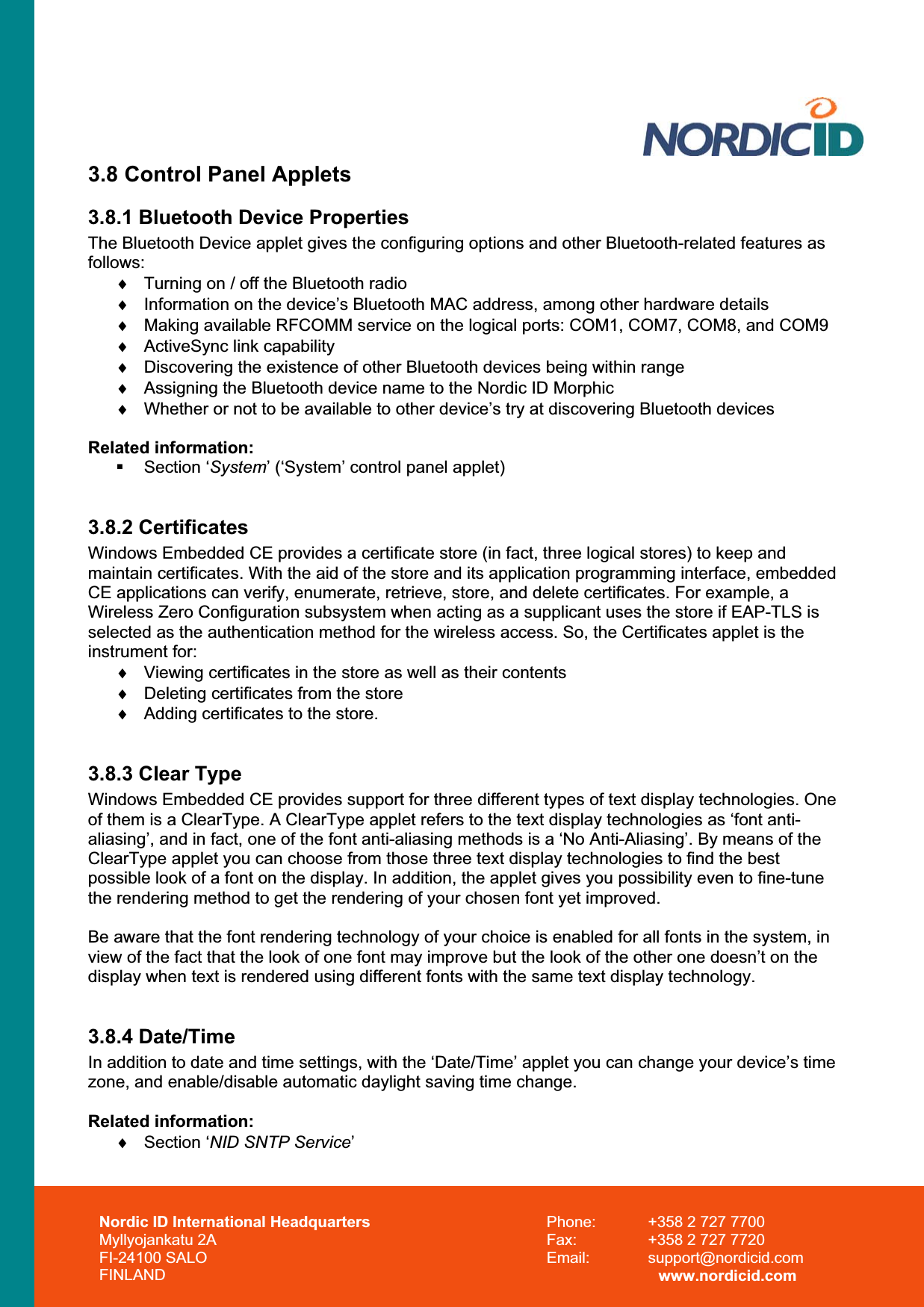 Nordic ID International Headquarters Myllyojankatu 2A FI-24100 SALO FINLAND Phone:  +358 2 727 7700 Fax:  +358 2 727 7720 Email: support@nordicid.com www.nordicid.com 3.8 Control Panel Applets 3.8.1 Bluetooth Device Properties The Bluetooth Device applet gives the configuring options and other Bluetooth-related features as follows:i  Turning on / off the Bluetooth radio i  Information on the device’s Bluetooth MAC address, among other hardware details i  Making available RFCOMM service on the logical ports: COM1, COM7, COM8, and COM9 i  ActiveSync link capability i  Discovering the existence of other Bluetooth devices being within range i  Assigning the Bluetooth device name to the Nordic ID Morphic i  Whether or not to be available to other device’s try at discovering Bluetooth devices Related information:  Section ‘System’ (‘System’ control panel applet) 3.8.2 Certificates Windows Embedded CE provides a certificate store (in fact, three logical stores) to keep and maintain certificates. With the aid of the store and its application programming interface, embedded CE applications can verify, enumerate, retrieve, store, and delete certificates. For example, a Wireless Zero Configuration subsystem when acting as a supplicant uses the store if EAP-TLS is selected as the authentication method for the wireless access. So, the Certificates applet is the instrument for:i  Viewing certificates in the store as well as their contents i  Deleting certificates from the store i  Adding certificates to the store. 3.8.3 Clear Type Windows Embedded CE provides support for three different types of text display technologies. One of them is a ClearType. A ClearType applet refers to the text display technologies as ‘font anti-aliasing’, and in fact, one of the font anti-aliasing methods is a ‘No Anti-Aliasing’. By means of the ClearType applet you can choose from those three text display technologies to find the best possible look of a font on the display. In addition, the applet gives you possibility even to fine-tune the rendering method to get the rendering of your chosen font yet improved.  Be aware that the font rendering technology of your choice is enabled for all fonts in the system, in view of the fact that the look of one font may improve but the look of the other one doesn’t on the display when text is rendered using different fonts with the same text display technology.  3.8.4 Date/Time In addition to date and time settings, with the ‘Date/Time’ applet you can change your device’s time zone, and enable/disable automatic daylight saving time change. Related information: i Section ‘NID SNTP Service’