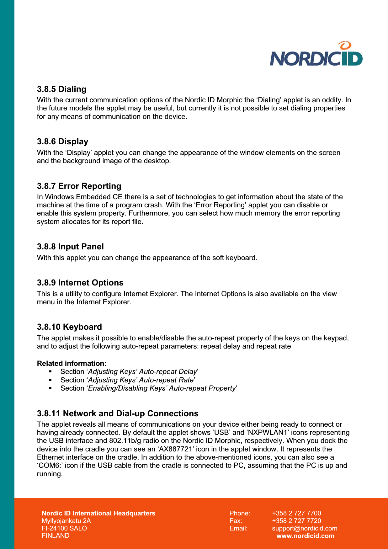Nordic ID International Headquarters Myllyojankatu 2A FI-24100 SALO FINLAND Phone:  +358 2 727 7700 Fax:  +358 2 727 7720 Email: support@nordicid.com www.nordicid.com 3.8.5 Dialing With the current communication options of the Nordic ID Morphic the ‘Dialing’ applet is an oddity. In the future models the applet may be useful, but currently it is not possible to set dialing properties for any means of communication on the device. 3.8.6 Display With the ‘Display’ applet you can change the appearance of the window elements on the screen and the background image of the desktop. 3.8.7 Error Reporting In Windows Embedded CE there is a set of technologies to get information about the state of the machine at the time of a program crash. With the ‘Error Reporting’ applet you can disable or enable this system property. Furthermore, you can select how much memory the error reporting system allocates for its report file. 3.8.8 Input Panel With this applet you can change the appearance of the soft keyboard. 3.8.9 Internet Options This is a utility to configure Internet Explorer. The Internet Options is also available on the view menu in the Internet Explorer. 3.8.10 Keyboard The applet makes it possible to enable/disable the auto-repeat property of the keys on the keypad, and to adjust the following auto-repeat parameters: repeat delay and repeat rate  Related information:  Section ‘Adjusting Keys’ Auto-repeat Delay’ Section ‘Adjusting Keys’ Auto-repeat Rate’ Section ‘Enabling/Disabling Keys’ Auto-repeat Property’3.8.11 Network and Dial-up Connections The applet reveals all means of communications on your device either being ready to connect or having already connected. By default the applet shows ‘USB’ and ‘NXPWLAN1’ icons representing the USB interface and 802.11b/g radio on the Nordic ID Morphic, respectively. When you dock the device into the cradle you can see an ‘AX887721’ icon in the applet window. It represents the Ethernet interface on the cradle. In addition to the above-mentioned icons, you can also see a ‘COM6:’ icon if the USB cable from the cradle is connected to PC, assuming that the PC is up and running.