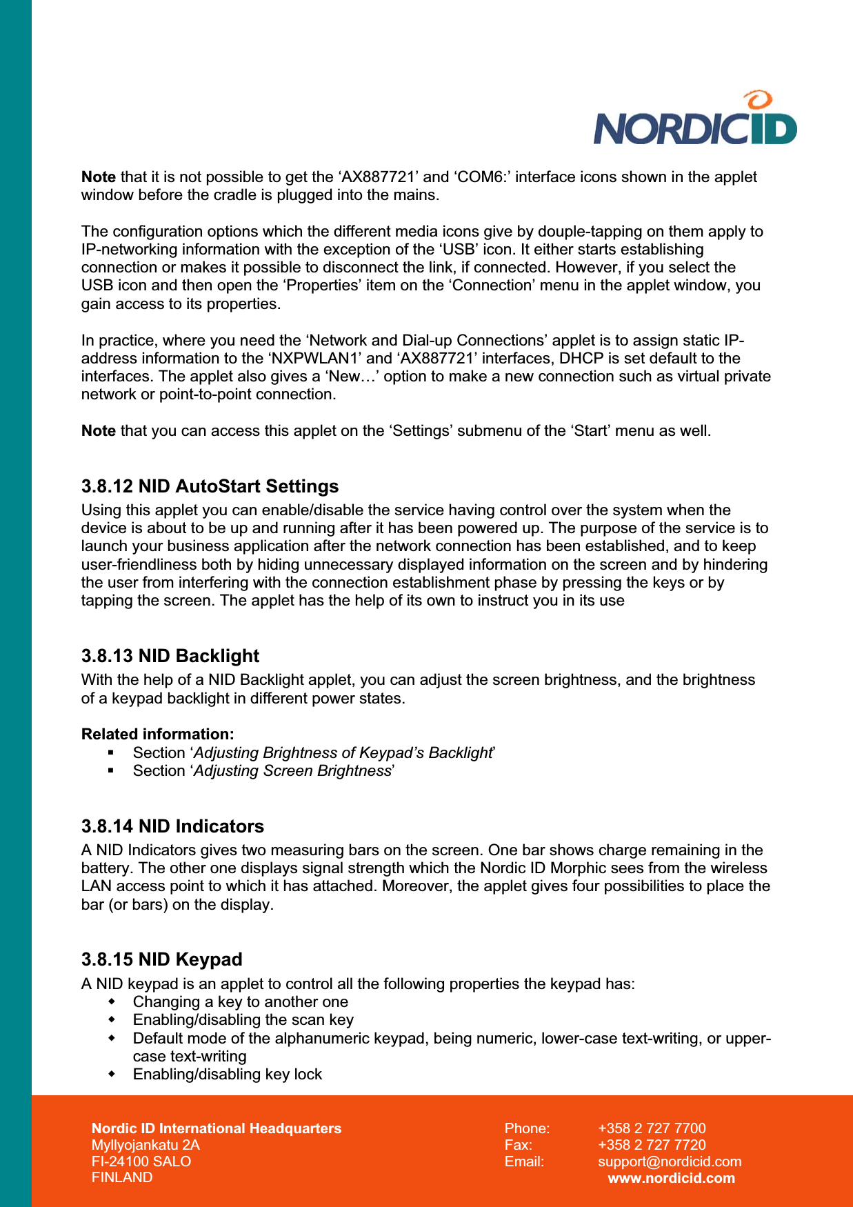 Nordic ID International Headquarters Myllyojankatu 2A FI-24100 SALO FINLAND Phone:  +358 2 727 7700 Fax:  +358 2 727 7720 Email: support@nordicid.com www.nordicid.com Note that it is not possible to get the ‘AX887721’ and ‘COM6:’ interface icons shown in the applet window before the cradle is plugged into the mains. The configuration options which the different media icons give by douple-tapping on them apply to IP-networking information with the exception of the ‘USB’ icon. It either starts establishing connection or makes it possible to disconnect the link, if connected. However, if you select the USB icon and then open the ‘Properties’ item on the ‘Connection’ menu in the applet window, you gain access to its properties. In practice, where you need the ‘Network and Dial-up Connections’ applet is to assign static IP-address information to the ‘NXPWLAN1’ and ‘AX887721’ interfaces, DHCP is set default to the interfaces. The applet also gives a ‘New…’ option to make a new connection such as virtual private network or point-to-point connection. Note that you can access this applet on the ‘Settings’ submenu of the ‘Start’ menu as well. 3.8.12 NID AutoStart Settings Using this applet you can enable/disable the service having control over the system when the device is about to be up and running after it has been powered up. The purpose of the service is to launch your business application after the network connection has been established, and to keep user-friendliness both by hiding unnecessary displayed information on the screen and by hindering the user from interfering with the connection establishment phase by pressing the keys or by tapping the screen. The applet has the help of its own to instruct you in its use 3.8.13 NID Backlight With the help of a NID Backlight applet, you can adjust the screen brightness, and the brightness of a keypad backlight in different power states. Related information:  Section ‘Adjusting Brightness of Keypad’s Backlight’ Section ‘Adjusting Screen Brightness’3.8.14 NID Indicators A NID Indicators gives two measuring bars on the screen. One bar shows charge remaining in the battery. The other one displays signal strength which the Nordic ID Morphic sees from the wireless LAN access point to which it has attached. Moreover, the applet gives four possibilities to place the bar (or bars) on the display. 3.8.15 NID Keypad A NID keypad is an applet to control all the following properties the keypad has:   Changing a key to another one   Enabling/disabling the scan key   Default mode of the alphanumeric keypad, being numeric, lower-case text-writing, or upper-case text-writing   Enabling/disabling key lock 