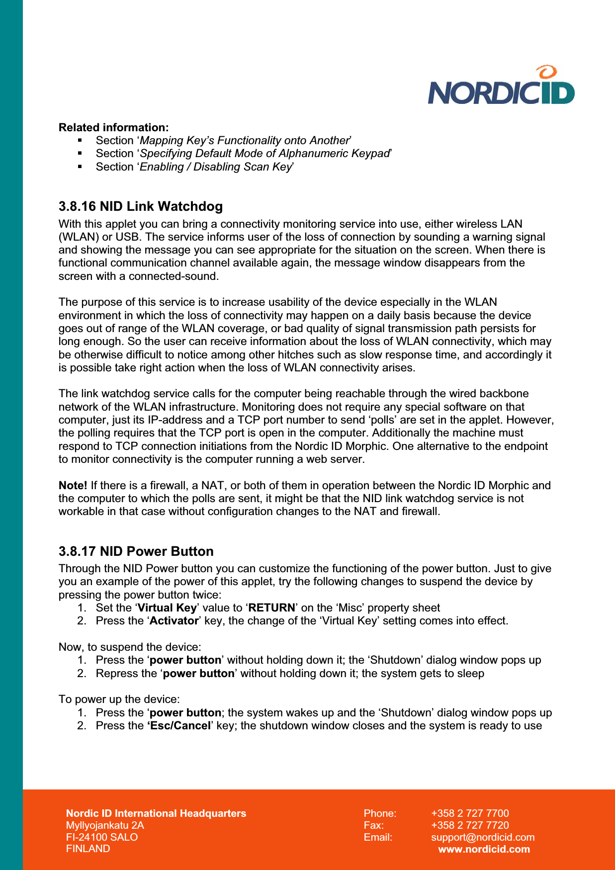 Nordic ID International Headquarters Myllyojankatu 2A FI-24100 SALO FINLAND Phone:  +358 2 727 7700 Fax:  +358 2 727 7720 Email: support@nordicid.com www.nordicid.com Related information:  Section ‘Mapping Key’s Functionality onto Another’ Section ‘Specifying Default Mode of Alphanumeric Keypad’ Section ‘Enabling / Disabling Scan Key’3.8.16 NID Link Watchdog With this applet you can bring a connectivity monitoring service into use, either wireless LAN (WLAN) or USB. The service informs user of the loss of connection by sounding a warning signal and showing the message you can see appropriate for the situation on the screen. When there is functional communication channel available again, the message window disappears from the screen with a connected-sound.  The purpose of this service is to increase usability of the device especially in the WLAN environment in which the loss of connectivity may happen on a daily basis because the device goes out of range of the WLAN coverage, or bad quality of signal transmission path persists for long enough. So the user can receive information about the loss of WLAN connectivity, which may be otherwise difficult to notice among other hitches such as slow response time, and accordingly it is possible take right action when the loss of WLAN connectivity arises. The link watchdog service calls for the computer being reachable through the wired backbone network of the WLAN infrastructure. Monitoring does not require any special software on that computer, just its IP-address and a TCP port number to send ‘polls’ are set in the applet. However, the polling requires that the TCP port is open in the computer. Additionally the machine must respond to TCP connection initiations from the Nordic ID Morphic. One alternative to the endpoint to monitor connectivity is the computer running a web server. Note! If there is a firewall, a NAT, or both of them in operation between the Nordic ID Morphic and the computer to which the polls are sent, it might be that the NID link watchdog service is not workable in that case without configuration changes to the NAT and firewall. 3.8.17 NID Power Button Through the NID Power button you can customize the functioning of the power button. Just to give you an example of the power of this applet, try the following changes to suspend the device by pressing the power button twice: 1.  Set the ‘Virtual Key’ value to ‘RETURN’ on the ‘Misc’ property sheet 2.  Press the ‘Activator’ key, the change of the ‘Virtual Key’ setting comes into effect. Now, to suspend the device: 1.  Press the ‘power button’ without holding down it; the ‘Shutdown’ dialog window pops up 2.  Repress the ‘power button’ without holding down it; the system gets to sleep To power up the device: 1.  Press the ‘power button; the system wakes up and the ‘Shutdown’ dialog window pops up 2. Press the ‘Esc/Cancel’ key; the shutdown window closes and the system is ready to use 