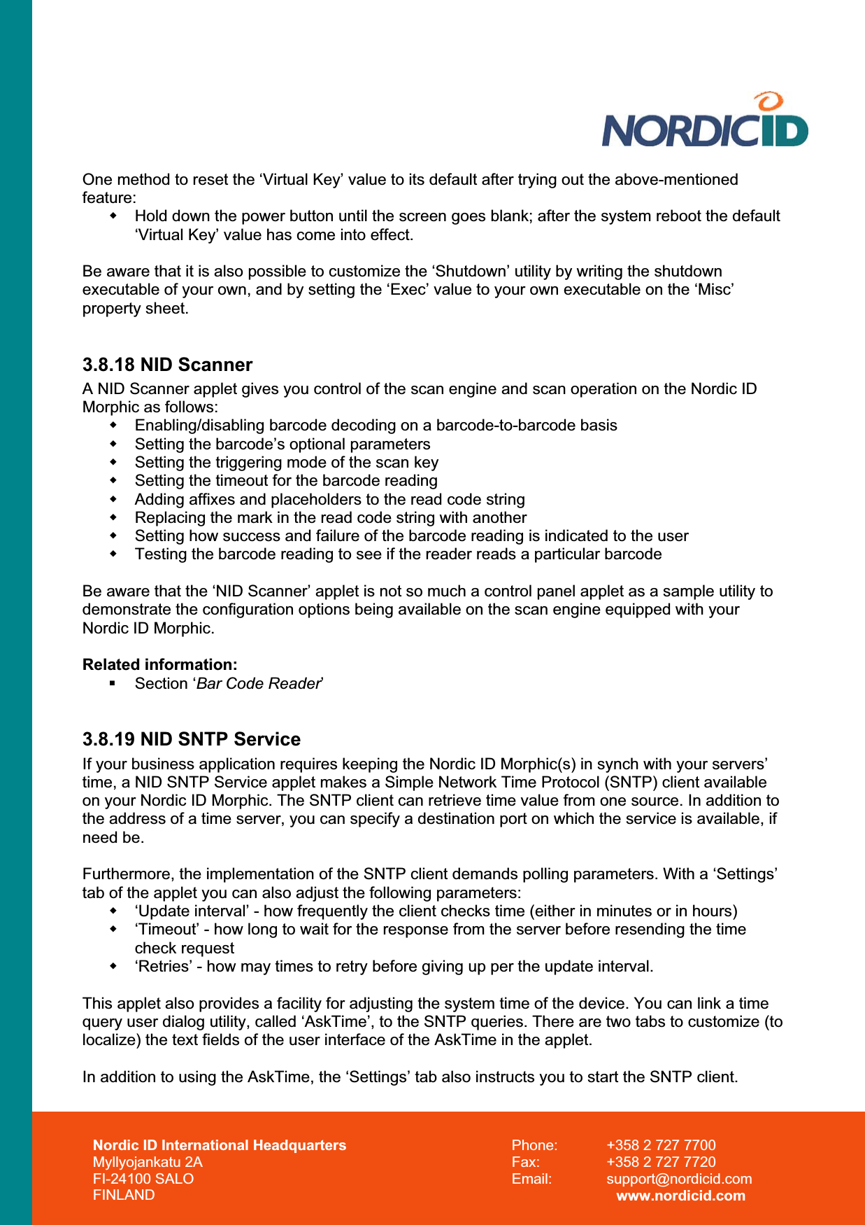 Nordic ID International Headquarters Myllyojankatu 2A FI-24100 SALO FINLAND Phone:  +358 2 727 7700 Fax:  +358 2 727 7720 Email: support@nordicid.com www.nordicid.com One method to reset the ‘Virtual Key’ value to its default after trying out the above-mentioned feature:  Hold down the power button until the screen goes blank; after the system reboot the default ‘Virtual Key’ value has come into effect.Be aware that it is also possible to customize the ‘Shutdown’ utility by writing the shutdown executable of your own, and by setting the ‘Exec’ value to your own executable on the ‘Misc’ property sheet.3.8.18 NID Scanner A NID Scanner applet gives you control of the scan engine and scan operation on the Nordic ID Morphic as follows:   Enabling/disabling barcode decoding on a barcode-to-barcode basis   Setting the barcode’s optional parameters   Setting the triggering mode of the scan key   Setting the timeout for the barcode reading   Adding affixes and placeholders to the read code string   Replacing the mark in the read code string with another   Setting how success and failure of the barcode reading is indicated to the user   Testing the barcode reading to see if the reader reads a particular barcode Be aware that the ‘NID Scanner’ applet is not so much a control panel applet as a sample utility to demonstrate the configuration options being available on the scan engine equipped with your Nordic ID Morphic. Related information:  Section ‘Bar Code Reader’3.8.19 NID SNTP Service If your business application requires keeping the Nordic ID Morphic(s) in synch with your servers’ time, a NID SNTP Service applet makes a Simple Network Time Protocol (SNTP) client available on your Nordic ID Morphic. The SNTP client can retrieve time value from one source. In addition to the address of a time server, you can specify a destination port on which the service is available, if need be.Furthermore, the implementation of the SNTP client demands polling parameters. With a ‘Settings’ tab of the applet you can also adjust the following parameters:   ‘Update interval’ - how frequently the client checks time (either in minutes or in hours)   ‘Timeout’ - how long to wait for the response from the server before resending the time check request    ‘Retries’ - how may times to retry before giving up per the update interval.  This applet also provides a facility for adjusting the system time of the device. You can link a time query user dialog utility, called ‘AskTime’, to the SNTP queries. There are two tabs to customize (to localize) the text fields of the user interface of the AskTime in the applet. In addition to using the AskTime, the ‘Settings’ tab also instructs you to start the SNTP client. 