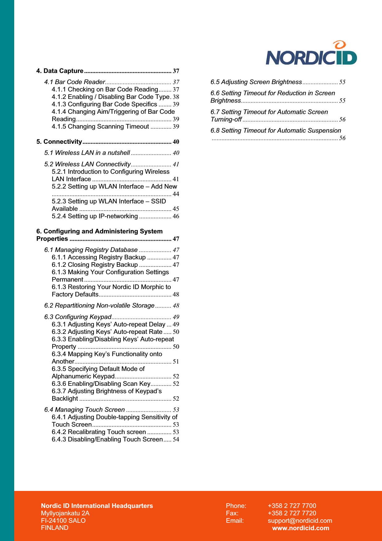 Nordic ID International Headquarters Myllyojankatu 2A FI-24100 SALO FINLAND Phone:  +358 2 727 7700 Fax:  +358 2 727 7720 Email: support@nordicid.com www.nordicid.com 4. Data Capture...................................................... 374.1 Bar Code Reader......................................... 374.1.1 Checking on Bar Code Reading........ 374.1.2 Enabling / Disabling Bar Code Type.384.1.3 Configuring Bar Code Specifics ........ 394.1.4 Changing Aim/Triggering of Bar Code Reading........................................................... 394.1.5 Changing Scanning Timeout ............. 395. Connectivity....................................................... 405.1 Wireless LAN in a nutshell ......................... 405.2 Wireless LAN Connectivity......................... 415.2.1 Introduction to Configuring Wireless LAN Interface ................................................. 415.2.2 Setting up WLAN Interface – Add New …...................................................................... 445.2.3 Setting up WLAN Interface – SSID Available ......................................................... 455.2.4 Setting up IP-networking .................... 466. Configuring and Administering System Properties ............................................................... 476.1 Managing Registry Database .................... 476.1.1 Accessing Registry Backup ............... 476.1.2 Closing Registry Backup .................... 476.1.3 Making Your Configuration Settings Permanent ...................................................... 476.1.3 Restoring Your Nordic ID Morphic to Factory Defaults............................................. 486.2 Repartitioning Non-volatile Storage .......... 486.3 Configuring Keypad..................................... 496.3.1 Adjusting Keys’ Auto-repeat Delay ... 496.3.2 Adjusting Keys’ Auto-repeat Rate ..... 506.3.3 Enabling/Disabling Keys’ Auto-repeat Property .......................................................... 506.3.4 Mapping Key’s Functionality onto Another............................................................ 516.3.5 Specifying Default Mode of Alphanumeric Keypad................................... 526.3.6 Enabling/Disabling Scan Key............. 526.3.7 Adjusting Brightness of Keypad’s Backlight ......................................................... 526.4 Managing Touch Screen ............................ 536.4.1 Adjusting Double-tapping Sensitivity of Touch Screen................................................. 536.4.2 Recalibrating Touch screen ............... 536.4.3 Disabling/Enabling Touch Screen..... 546.5 Adjusting Screen Brightness...................... 556.6 Setting Timeout for Reduction in Screen Brightness............................................................ 556.7 Setting Timeout for Automatic Screen Turning-off ........................................................... 566.8 Setting Timeout for Automatic Suspension.............................................................................. 56