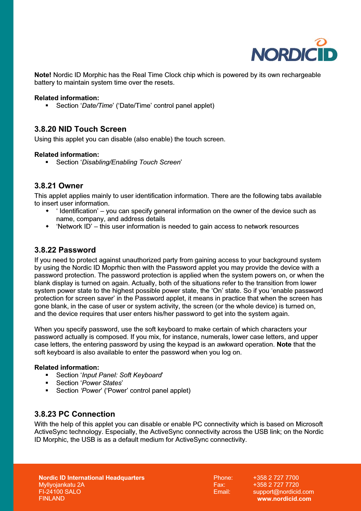Nordic ID International Headquarters Myllyojankatu 2A FI-24100 SALO FINLAND Phone:  +358 2 727 7700 Fax:  +358 2 727 7720 Email: support@nordicid.com www.nordicid.com Note! Nordic ID Morphic has the Real Time Clock chip which is powered by its own rechargeable battery to maintain system time over the resets. Related information:  Section ‘Date/Time’ (‘Date/Time’ control panel applet) 3.8.20 NID Touch Screen Using this applet you can disable (also enable) the touch screen. Related information:  Section ‘Disabling/Enabling Touch Screen’3.8.21 Owner This applet applies mainly to user identification information. There are the following tabs available to insert user information.   ‘ Identification’ – you can specify general information on the owner of the device such as name, company, and address details   ‘Network ID’ – this user information is needed to gain access to network resources 3.8.22 Password If you need to protect against unauthorized party from gaining access to your background system by using the Nordic ID Moprhic then with the Password applet you may provide the device with a password protection. The password protection is applied when the system powers on, or when the blank display is turned on again. Actually, both of the situations refer to the transition from lower system power state to the highest possible power state, the ‘On’ state. So if you ‘enable password protection for screen saver’ in the Password applet, it means in practice that when the screen has gone blank, in the case of user or system activity, the screen (or the whole device) is turned on, and the device requires that user enters his/her password to get into the system again.  When you specify password, use the soft keyboard to make certain of which characters your password actually is composed. If you mix, for instance, numerals, lower case letters, and upper case letters, the entering password by using the keypad is an awkward operation. Note that the soft keyboard is also available to enter the password when you log on. Related information: Section ‘Input Panel: Soft Keyboard’ Section ‘Power States’ Section ‘Power’ (‘Power’ control panel applet) 3.8.23 PC Connection With the help of this applet you can disable or enable PC connectivity which is based on Microsoft ActiveSync technology. Especially, the ActiveSync connectivity across the USB link; on the Nordic ID Morphic, the USB is as a default medium for ActiveSync connectivity. 