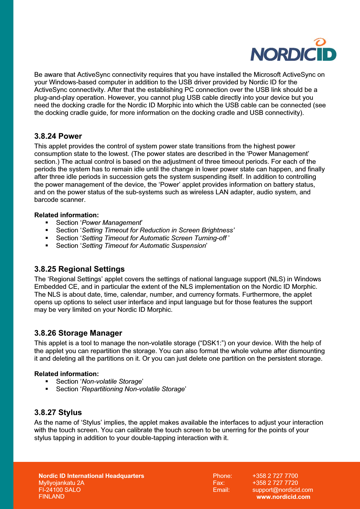 Nordic ID International Headquarters Myllyojankatu 2A FI-24100 SALO FINLAND Phone:  +358 2 727 7700 Fax:  +358 2 727 7720 Email: support@nordicid.com www.nordicid.com Be aware that ActiveSync connectivity requires that you have installed the Microsoft ActiveSync on your Windows-based computer in addition to the USB driver provided by Nordic ID for the ActiveSync connectivity. After that the establishing PC connection over the USB link should be a plug-and-play operation. However, you cannot plug USB cable directly into your device but you need the docking cradle for the Nordic ID Morphic into which the USB cable can be connected (see the docking cradle guide, for more information on the docking cradle and USB connectivity).  3.8.24 Power This applet provides the control of system power state transitions from the highest power consumption state to the lowest. (The power states are described in the ‘Power Management’ section.) The actual control is based on the adjustment of three timeout periods. For each of the periods the system has to remain idle until the change in lower power state can happen, and finally after three idle periods in succession gets the system suspending itself. In addition to controlling the power management of the device, the ‘Power’ applet provides information on battery status, and on the power status of the sub-systems such as wireless LAN adapter, audio system, and barcode scanner. Related information: Section ‘Power Management’ Section ‘Setting Timeout for Reduction in Screen Brightness’ Section ‘Setting Timeout for Automatic Screen Turning-off ’ Section ‘Setting Timeout for Automatic Suspension’3.8.25 Regional Settings The ‘Regional Settings’ applet covers the settings of national language support (NLS) in Windows Embedded CE, and in particular the extent of the NLS implementation on the Nordic ID Morphic. The NLS is about date, time, calendar, number, and currency formats. Furthermore, the applet opens up options to select user interface and input language but for those features the support may be very limited on your Nordic ID Morphic. 3.8.26 Storage Manager This applet is a tool to manage the non-volatile storage (“DSK1:”) on your device. With the help of the applet you can repartition the storage. You can also format the whole volume after dismounting it and deleting all the partitions on it. Or you can just delete one partition on the persistent storage.  Related information: Section ‘Non-volatile Storage’ Section ‘Repartitioning Non-volatile Storage’3.8.27 Stylus As the name of ‘Stylus’ implies, the applet makes available the interfaces to adjust your interaction with the touch screen. You can calibrate the touch screen to be unerring for the points of your stylus tapping in addition to your double-tapping interaction with it. 