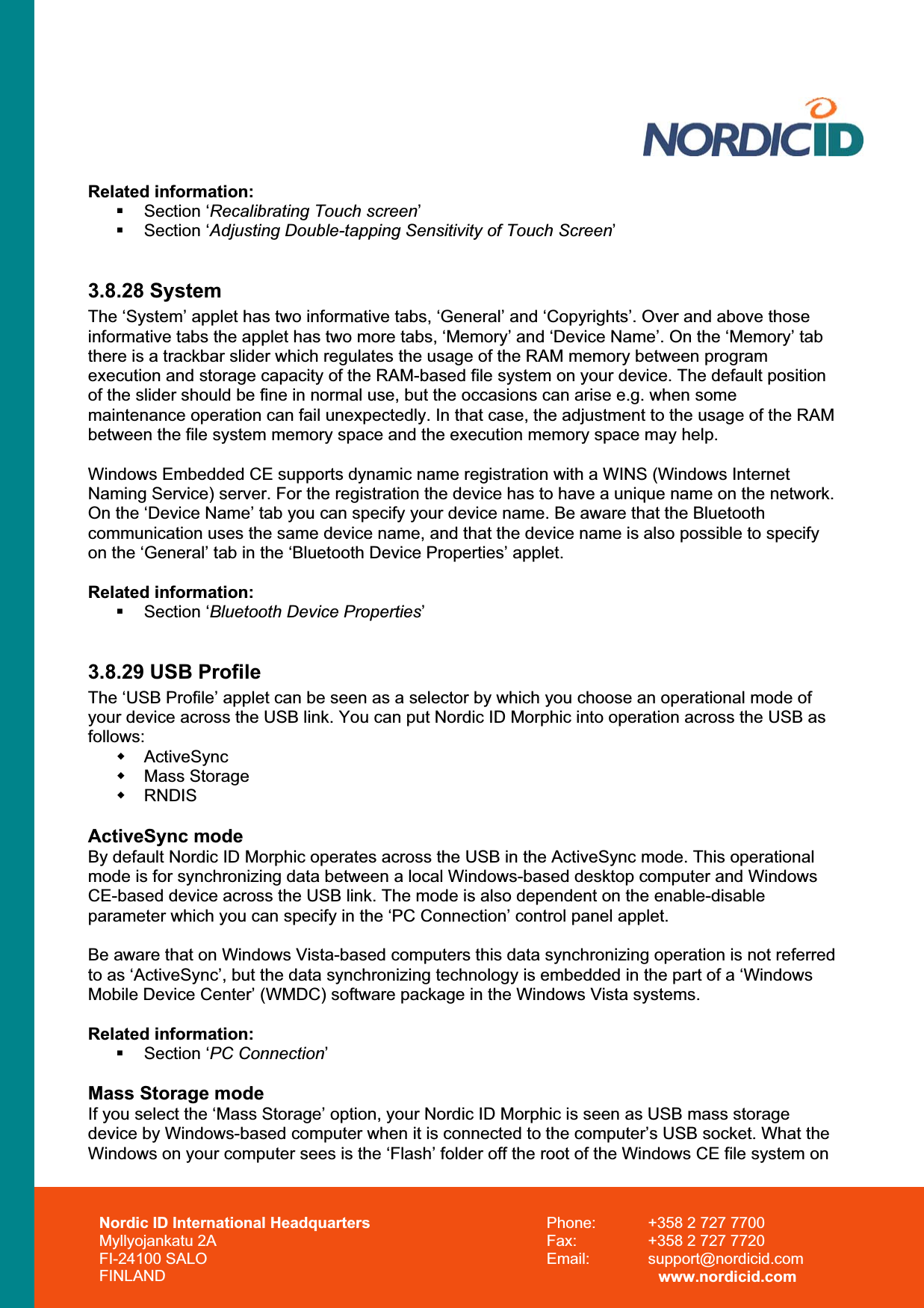 Nordic ID International Headquarters Myllyojankatu 2A FI-24100 SALO FINLAND Phone:  +358 2 727 7700 Fax:  +358 2 727 7720 Email: support@nordicid.com www.nordicid.com Related information:  Section ‘Recalibrating Touch screen’ Section ‘Adjusting Double-tapping Sensitivity of Touch Screen’3.8.28 System The ‘System’ applet has two informative tabs, ‘General’ and ‘Copyrights’. Over and above those informative tabs the applet has two more tabs, ‘Memory’ and ‘Device Name’. On the ‘Memory’ tab there is a trackbar slider which regulates the usage of the RAM memory between program execution and storage capacity of the RAM-based file system on your device. The default position of the slider should be fine in normal use, but the occasions can arise e.g. when some maintenance operation can fail unexpectedly. In that case, the adjustment to the usage of the RAM between the file system memory space and the execution memory space may help. Windows Embedded CE supports dynamic name registration with a WINS (Windows Internet Naming Service) server. For the registration the device has to have a unique name on the network. On the ‘Device Name’ tab you can specify your device name. Be aware that the Bluetooth communication uses the same device name, and that the device name is also possible to specify on the ‘General’ tab in the ‘Bluetooth Device Properties’ applet.  Related information:  Section ‘Bluetooth Device Properties’3.8.29 USB Profile The ‘USB Profile’ applet can be seen as a selector by which you choose an operational mode of your device across the USB link. You can put Nordic ID Morphic into operation across the USB as follows: ActiveSync  Mass Storage  RNDIS ActiveSync mode By default Nordic ID Morphic operates across the USB in the ActiveSync mode. This operational mode is for synchronizing data between a local Windows-based desktop computer and Windows CE-based device across the USB link. The mode is also dependent on the enable-disable parameter which you can specify in the ‘PC Connection’ control panel applet. Be aware that on Windows Vista-based computers this data synchronizing operation is not referred to as ‘ActiveSync’, but the data synchronizing technology is embedded in the part of a ‘Windows Mobile Device Center’ (WMDC) software package in the Windows Vista systems. Related information:  Section ‘PC Connection’Mass Storage mode If you select the ‘Mass Storage’ option, your Nordic ID Morphic is seen as USB mass storage device by Windows-based computer when it is connected to the computer’s USB socket. What the Windows on your computer sees is the ‘Flash’ folder off the root of the Windows CE file system on  