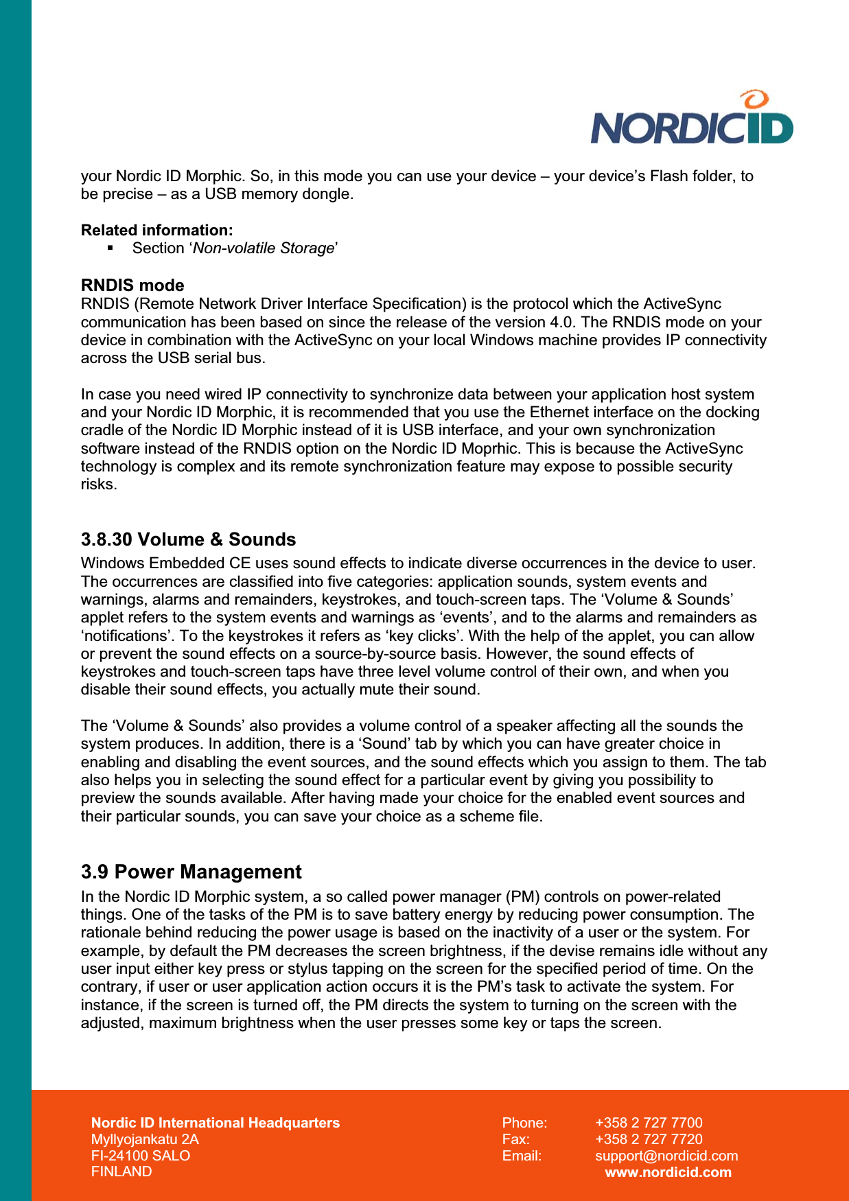Nordic ID International Headquarters Myllyojankatu 2A FI-24100 SALO FINLAND Phone:  +358 2 727 7700 Fax:  +358 2 727 7720 Email: support@nordicid.com www.nordicid.com your Nordic ID Morphic. So, in this mode you can use your device – your device’s Flash folder, to be precise – as a USB memory dongle. Related information:  Section ‘Non-volatile Storage’RNDIS mode RNDIS (Remote Network Driver Interface Specification) is the protocol which the ActiveSync communication has been based on since the release of the version 4.0. The RNDIS mode on your device in combination with the ActiveSync on your local Windows machine provides IP connectivity across the USB serial bus.  In case you need wired IP connectivity to synchronize data between your application host system and your Nordic ID Morphic, it is recommended that you use the Ethernet interface on the docking cradle of the Nordic ID Morphic instead of it is USB interface, and your own synchronization software instead of the RNDIS option on the Nordic ID Moprhic. This is because the ActiveSync technology is complex and its remote synchronization feature may expose to possible security risks.3.8.30 Volume &amp; Sounds Windows Embedded CE uses sound effects to indicate diverse occurrences in the device to user.  The occurrences are classified into five categories: application sounds, system events and warnings, alarms and remainders, keystrokes, and touch-screen taps. The ‘Volume &amp; Sounds’ applet refers to the system events and warnings as ‘events’, and to the alarms and remainders as ‘notifications’. To the keystrokes it refers as ‘key clicks’. With the help of the applet, you can allow or prevent the sound effects on a source-by-source basis. However, the sound effects of keystrokes and touch-screen taps have three level volume control of their own, and when you disable their sound effects, you actually mute their sound.  The ‘Volume &amp; Sounds’ also provides a volume control of a speaker affecting all the sounds the system produces. In addition, there is a ‘Sound’ tab by which you can have greater choice in enabling and disabling the event sources, and the sound effects which you assign to them. The tab also helps you in selecting the sound effect for a particular event by giving you possibility to preview the sounds available. After having made your choice for the enabled event sources and their particular sounds, you can save your choice as a scheme file. 3.9 Power Management In the Nordic ID Morphic system, a so called power manager (PM) controls on power-related things. One of the tasks of the PM is to save battery energy by reducing power consumption. The rationale behind reducing the power usage is based on the inactivity of a user or the system. For example, by default the PM decreases the screen brightness, if the devise remains idle without any user input either key press or stylus tapping on the screen for the specified period of time. On the contrary, if user or user application action occurs it is the PM’s task to activate the system. For instance, if the screen is turned off, the PM directs the system to turning on the screen with the adjusted, maximum brightness when the user presses some key or taps the screen.  