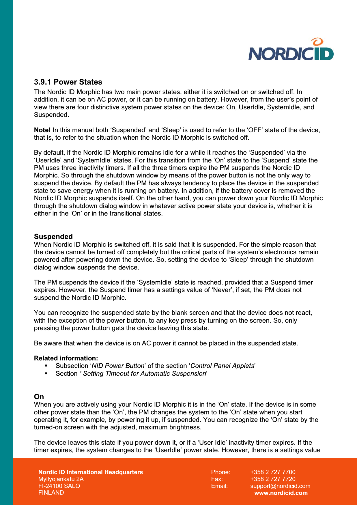 Nordic ID International Headquarters Myllyojankatu 2A FI-24100 SALO FINLAND Phone:  +358 2 727 7700 Fax:  +358 2 727 7720 Email: support@nordicid.com www.nordicid.com 3.9.1 Power States The Nordic ID Morphic has two main power states, either it is switched on or switched off. In addition, it can be on AC power, or it can be running on battery. However, from the user’s point of view there are four distinctive system power states on the device: On, UserIdle, SystemIdle, and Suspended.Note! In this manual both ‘Suspended’ and ‘Sleep’ is used to refer to the ‘OFF’ state of the device, that is, to refer to the situation when the Nordic ID Morphic is switched off.  By default, if the Nordic ID Morphic remains idle for a while it reaches the ‘Suspended’ via the ‘UserIdle’ and ‘SystemIdle’ states. For this transition from the ‘On’ state to the ‘Suspend’ state the PM uses three inactivity timers. If all the three timers expire the PM suspends the Nordic ID Morphic. So through the shutdown window by means of the power button is not the only way to suspend the device. By default the PM has always tendency to place the device in the suspended state to save energy when it is running on battery. In addition, if the battery cover is removed the Nordic ID Morphic suspends itself. On the other hand, you can power down your Nordic ID Morphic through the shutdown dialog window in whatever active power state your device is, whether it is either in the ‘On’ or in the transitional states. Suspended When Nordic ID Morphic is switched off, it is said that it is suspended. For the simple reason that the device cannot be turned off completely but the critical parts of the system’s electronics remain powered after powering down the device. So, setting the device to ‘Sleep’ through the shutdown dialog window suspends the device.  The PM suspends the device if the ‘SystemIdle’ state is reached, provided that a Suspend timer expires. However, the Suspend timer has a settings value of ‘Never’, if set, the PM does not suspend the Nordic ID Morphic. You can recognize the suspended state by the blank screen and that the device does not react, with the exception of the power button, to any key press by turning on the screen. So, only pressing the power button gets the device leaving this state. Be aware that when the device is on AC power it cannot be placed in the suspended state. Related information:  Subsection ‘NID Power Button’ of the section ‘Control Panel Applets’ Section ’ Setting Timeout for Automatic Suspension’OnWhen you are actively using your Nordic ID Morphic it is in the ‘On’ state. If the device is in some other power state than the ‘On’, the PM changes the system to the ‘On’ state when you start operating it, for example, by powering it up, if suspended. You can recognize the ‘On’ state by the turned-on screen with the adjusted, maximum brightness. The device leaves this state if you power down it, or if a ‘User Idle’ inactivity timer expires. If the timer expires, the system changes to the ‘UserIdle’ power state. However, there is a settings value  