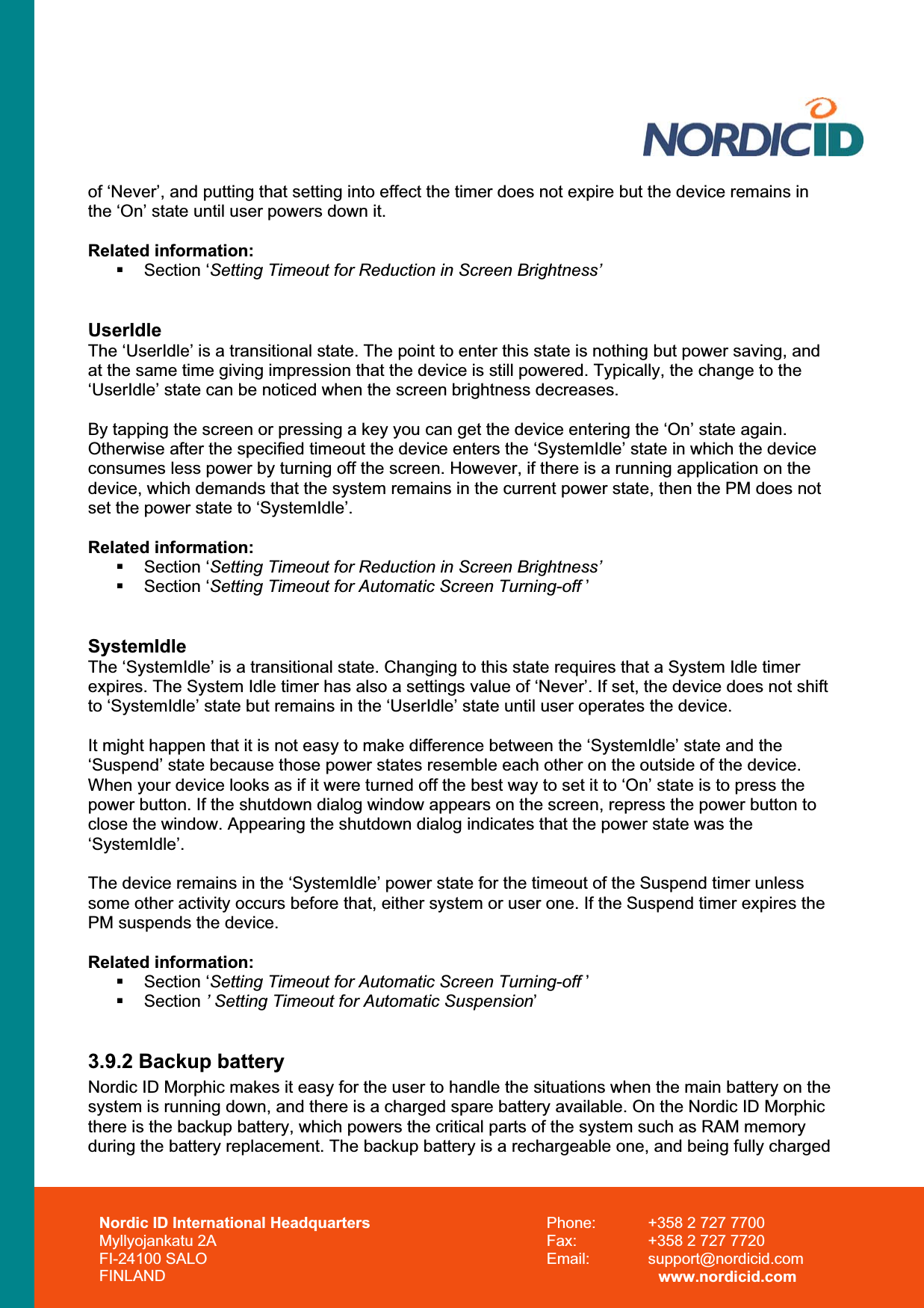 Nordic ID International Headquarters Myllyojankatu 2A FI-24100 SALO FINLAND Phone:  +358 2 727 7700 Fax:  +358 2 727 7720 Email: support@nordicid.com www.nordicid.com of ‘Never’, and putting that setting into effect the timer does not expire but the device remains in the ‘On’ state until user powers down it. Related information: Section ‘Setting Timeout for Reduction in Screen Brightness’UserIdleThe ‘UserIdle’ is a transitional state. The point to enter this state is nothing but power saving, and at the same time giving impression that the device is still powered. Typically, the change to the ‘UserIdle’ state can be noticed when the screen brightness decreases.  By tapping the screen or pressing a key you can get the device entering the ‘On’ state again. Otherwise after the specified timeout the device enters the ‘SystemIdle’ state in which the device consumes less power by turning off the screen. However, if there is a running application on the device, which demands that the system remains in the current power state, then the PM does not set the power state to ‘SystemIdle’.Related information:  Section ‘Setting Timeout for Reduction in Screen Brightness’ Section ‘Setting Timeout for Automatic Screen Turning-off ’SystemIdleThe ‘SystemIdle’ is a transitional state. Changing to this state requires that a System Idle timer expires. The System Idle timer has also a settings value of ‘Never’. If set, the device does not shift to ‘SystemIdle’ state but remains in the ‘UserIdle’ state until user operates the device.  It might happen that it is not easy to make difference between the ‘SystemIdle’ state and the ‘Suspend’ state because those power states resemble each other on the outside of the device. When your device looks as if it were turned off the best way to set it to ‘On’ state is to press the power button. If the shutdown dialog window appears on the screen, repress the power button to close the window. Appearing the shutdown dialog indicates that the power state was the ‘SystemIdle’.The device remains in the ‘SystemIdle’ power state for the timeout of the Suspend timer unless some other activity occurs before that, either system or user one. If the Suspend timer expires the PM suspends the device. Related information:  Section ‘Setting Timeout for Automatic Screen Turning-off ’ Section ’ Setting Timeout for Automatic Suspension’3.9.2 Backup battery Nordic ID Morphic makes it easy for the user to handle the situations when the main battery on the system is running down, and there is a charged spare battery available. On the Nordic ID Morphic there is the backup battery, which powers the critical parts of the system such as RAM memory during the battery replacement. The backup battery is a rechargeable one, and being fully charged  