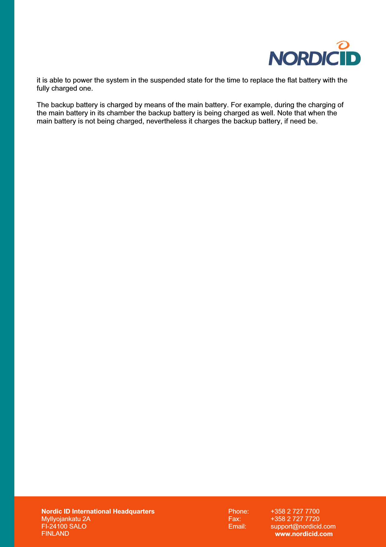 Nordic ID International Headquarters Myllyojankatu 2A FI-24100 SALO FINLAND Phone:  +358 2 727 7700 Fax:  +358 2 727 7720 Email: support@nordicid.com www.nordicid.com it is able to power the system in the suspended state for the time to replace the flat battery with the fully charged one.  The backup battery is charged by means of the main battery. For example, during the charging of the main battery in its chamber the backup battery is being charged as well. Note that when the main battery is not being charged, nevertheless it charges the backup battery, if need be. 