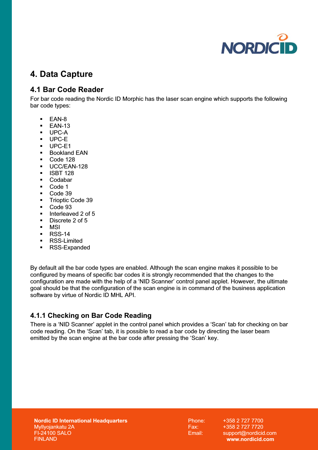 Nordic ID International Headquarters Myllyojankatu 2A FI-24100 SALO FINLAND Phone:  +358 2 727 7700 Fax:  +358 2 727 7720 Email: support@nordicid.com www.nordicid.com 4. Data Capture 4.1 Bar Code Reader For bar code reading the Nordic ID Morphic has the laser scan engine which supports the following bar code types:  EAN-8  EAN-13  UPC-A  UPC-E  UPC-E1  Bookland EAN  Code 128  UCC/EAN-128  ISBT 128  Codabar  Code 1  Code 39   Trioptic Code 39  Code 93   Interleaved 2 of 5   Discrete 2 of 5  MSI  RSS-14  RSS-Limited  RSS-Expanded By default all the bar code types are enabled. Although the scan engine makes it possible to be configured by means of specific bar codes it is strongly recommended that the changes to the configuration are made with the help of a ‘NID Scanner’ control panel applet. However, the ultimate goal should be that the configuration of the scan engine is in command of the business application software by virtue of Nordic ID MHL API. 4.1.1 Checking on Bar Code Reading There is a ‘NID Scanner’ applet in the control panel which provides a ‘Scan’ tab for checking on bar code reading. On the ‘Scan’ tab, it is possible to read a bar code by directing the laser beam emitted by the scan engine at the bar code after pressing the ‘Scan’ key.  