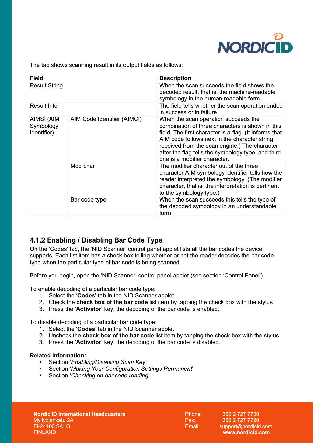 Nordic ID International Headquarters Myllyojankatu 2A FI-24100 SALO FINLAND Phone:  +358 2 727 7700 Fax:  +358 2 727 7720 Email: support@nordicid.com www.nordicid.com The tab shows scanning result in its output fields as follows: Field DescriptionResult String  When the scan succeeds the field shows the decoded result, that is, the machine-readable symbology in the human-readable form Result Info  The field tells whether the scan operation ended in success or in failure AIM Code Identifier (AIMCI)  When the scan operation succeeds the combination of three characters is shown in this field. The first character is a flag. (It informs that AIM code follows next in the character string received from the scan engine.) The character after the flag tells the symbology type, and third one is a modifier character. Mod char  The modifier character out of the three character AIM symbology identifier tells how the reader interpreted the symbology. (The modifier character, that is, the interpretation is pertinent to the symbology type.) AIMSI (AIM SymbologyIdentifier)Bar code type  When the scan succeeds this tells the type of the decoded symbology in an understandable form4.1.2 Enabling / Disabling Bar Code Type On the ‘Codes’ tab, the ‘NID Scanner’ control panel applet lists all the bar codes the device supports. Each list item has a check box telling whether or not the reader decodes the bar code type when the particular type of bar code is being scanned. Before you begin, open the ‘NID Scanner’ control panel applet (see section ‘Control Panel’). To enable decoding of a particular bar code type: 1.  Select the ‘Codes’ tab in the NID Scanner applet2. Check the check box of the bar code list item by tapping the check box with the stylus 3.  Press the ‘Activator’ key; the decoding of the bar code is enabled. To disable decoding of a particular bar code type: 1.  Select the ‘Codes’ tab in the NID Scanner applet2. Uncheck the check box of the bar code list item by tapping the check box with the stylus 3.  Press the ‘Activator’ key; the decoding of the bar code is disabled. Related information:  Section ‘Enabling/Disabling Scan Key’ Section ‘Making Your Configuration Settings Permanent’ Section ‘Checking on bar code reading’