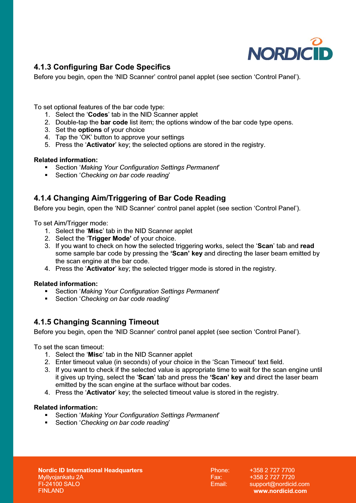Nordic ID International Headquarters Myllyojankatu 2A FI-24100 SALO FINLAND Phone:  +358 2 727 7700 Fax:  +358 2 727 7720 Email: support@nordicid.com www.nordicid.com 4.1.3 Configuring Bar Code SpecificsBefore you begin, open the ‘NID Scanner’ control panel applet (see section ‘Control Panel’). To set optional features of the bar code type: 1.  Select the ‘Codes’ tab in the NID Scanner applet2. Double-tap the bar code list item; the options window of the bar code type opens. 3. Set the options of your choice 4.  Tap the ‘OK’ button to approve your settings 5.  Press the ‘Activator’ key; the selected options are stored in the registry. Related information:  Section ‘Making Your Configuration Settings Permanent’ Section ‘Checking on bar code reading’4.1.4 Changing Aim/Triggering of Bar Code Reading Before you begin, open the ‘NID Scanner’ control panel applet (see section ‘Control Panel’). To set Aim/Trigger mode: 1.  Select the ‘Misc’ tab in the NID Scanner applet  2.  Select the ‘Trigger Mode’ of your choice. 3.  If you want to check on how the selected triggering works, select the ‘Scan’ tab and readsome sample bar code by pressing the ‘Scan’ key and directing the laser beam emitted by the scan engine at the bar code. 4.  Press the ‘Activator’ key; the selected trigger mode is stored in the registry. Related information:  Section ‘Making Your Configuration Settings Permanent’ Section ‘Checking on bar code reading’4.1.5 Changing Scanning Timeout Before you begin, open the ‘NID Scanner’ control panel applet (see section ‘Control Panel’). To set the scan timeout: 1.  Select the ‘Misc’ tab in the NID Scanner applet  2.  Enter timeout value (in seconds) of your choice in the ‘Scan Timeout’ text field. 3.  If you want to check if the selected value is appropriate time to wait for the scan engine until it gives up trying, select the ‘Scan’ tab and press the ‘Scan’ key and direct the laser beam emitted by the scan engine at the surface without bar codes. 4.  Press the ‘Activator’ key; the selected timeout value is stored in the registry. Related information:  Section ‘Making Your Configuration Settings Permanent’ Section ‘Checking on bar code reading’