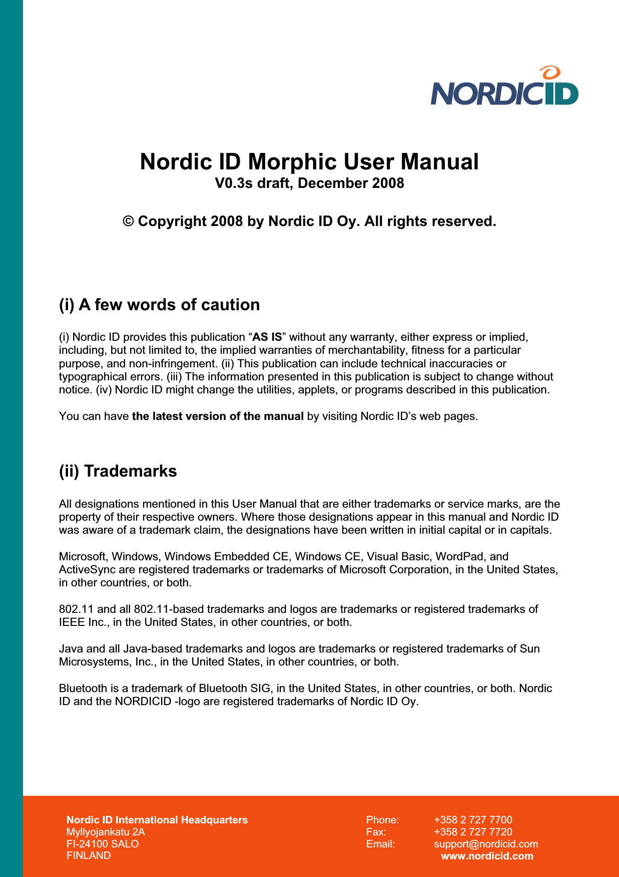 Nordic ID International Headquarters Myllyojankatu 2A FI-24100 SALO FINLAND Phone:  +358 2 727 7700 Fax:  +358 2 727 7720 Email: support@nordicid.com www.nordicid.com Nordic ID Morphic User Manual V0.3s draft, December 2008 © Copyright 2008 by Nordic ID Oy. All rights reserved. (i) A few words of caution (i) Nordic ID provides this publication “AS IS” without any warranty, either express or implied, including, but not limited to, the implied warranties of merchantability, fitness for a particular purpose, and non-infringement. (ii) This publication can include technical inaccuracies or typographical errors. (iii) The information presented in this publication is subject to change without notice. (iv) Nordic ID might change the utilities, applets, or programs described in this publication. You can have the latest version of the manual by visiting Nordic ID’s web pages. (ii) Trademarks All designations mentioned in this User Manual that are either trademarks or service marks, are the property of their respective owners. Where those designations appear in this manual and Nordic ID was aware of a trademark claim, the designations have been written in initial capital or in capitals. Microsoft, Windows, Windows Embedded CE, Windows CE, Visual Basic, WordPad, and ActiveSync are registered trademarks or trademarks of Microsoft Corporation, in the United States, in other countries, or both.  802.11 and all 802.11-based trademarks and logos are trademarks or registered trademarks of IEEE Inc., in the United States, in other countries, or both. Java and all Java-based trademarks and logos are trademarks or registered trademarks of Sun Microsystems, Inc., in the United States, in other countries, or both. Bluetooth is a trademark of Bluetooth SIG, in the United States, in other countries, or both. Nordic ID and the NORDICID -logo are registered trademarks of Nordic ID Oy. 