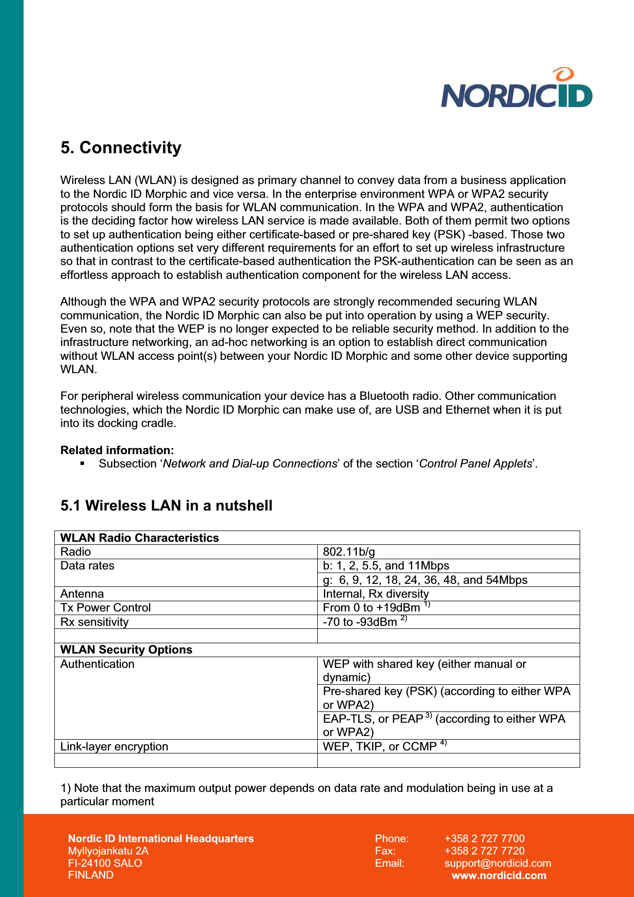 Nordic ID International Headquarters Myllyojankatu 2A FI-24100 SALO FINLAND Phone:  +358 2 727 7700 Fax:  +358 2 727 7720 Email: support@nordicid.com www.nordicid.com 5. Connectivity Wireless LAN (WLAN) is designed as primary channel to convey data from a business application to the Nordic ID Morphic and vice versa. In the enterprise environment WPA or WPA2 security protocols should form the basis for WLAN communication. In the WPA and WPA2, authentication is the deciding factor how wireless LAN service is made available. Both of them permit two options to set up authentication being either certificate-based or pre-shared key (PSK) -based. Those two authentication options set very different requirements for an effort to set up wireless infrastructure so that in contrast to the certificate-based authentication the PSK-authentication can be seen as an effortless approach to establish authentication component for the wireless LAN access. Although the WPA and WPA2 security protocols are strongly recommended securing WLAN communication, the Nordic ID Morphic can also be put into operation by using a WEP security. Even so, note that the WEP is no longer expected to be reliable security method. In addition to the infrastructure networking, an ad-hoc networking is an option to establish direct communication without WLAN access point(s) between your Nordic ID Morphic and some other device supporting WLAN.For peripheral wireless communication your device has a Bluetooth radio. Other communication technologies, which the Nordic ID Morphic can make use of, are USB and Ethernet when it is put into its docking cradle. Related information:  Subsection ‘Network and Dial-up Connections’ of the section ‘Control Panel Applets’. 5.1 Wireless LAN in a nutshell WLAN Radio Characteristics Radio 802.11b/gb: 1, 2, 5.5, and 11Mbps Data ratesg:  6, 9, 12, 18, 24, 36, 48, and 54Mbps Antenna Internal, Rx diversityTx Power Control  From 0 to +19dBm 1)Rx sensitivity  -70 to -93dBm 2)WLAN Security Options WEP with shared key (either manual or dynamic)Pre-shared key (PSK) (according to either WPA or WPA2) AuthenticationEAP-TLS, or PEAP 3) (according to either WPA or WPA2) Link-layer encryption  WEP, TKIP, or CCMP 4)1) Note that the maximum output power depends on data rate and modulation being in use at a particular moment 