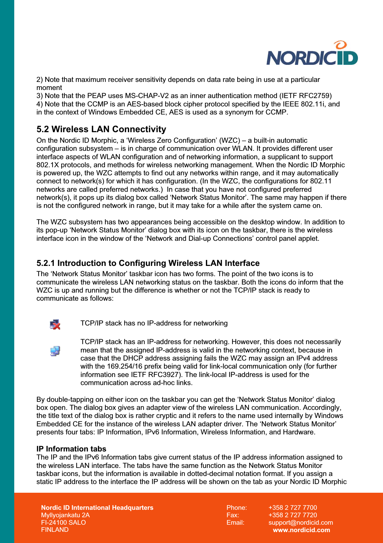 2) Note that maximum receiver sensitivity depends on data rate being in use at a particular moment3) Note that the PEAP uses MS-CHAP-V2 as an inner authentication method (IETF RFC2759) 4) Note that the CCMP is an AES-based block cipher protocol specified by the IEEE 802.11i, and in the context of Windows Embedded CE, AES is used as a synonym for CCMP. 5.2 Wireless LAN Connectivity On the Nordic ID Morphic, a ‘Wireless Zero Configuration’ (WZC) – a built-in automatic configuration subsystem – is in charge of communication over WLAN. It provides different user interface aspects of WLAN configuration and of networking information, a supplicant to support 802.1X protocols, and methods for wireless networking management. When the Nordic ID Morphic is powered up, the WZC attempts to find out any networks within range, and it may automatically connect to network(s) for which it has configuration. (In the WZC, the configurations for 802.11 networks are called preferred networks.)  In case that you have not configured preferred network(s), it pops up its dialog box called ‘Network Status Monitor’. The same may happen if there is not the configured network in range, but it may take for a while after the system came on.  The WZC subsystem has two appearances being accessible on the desktop window. In addition to its pop-up ‘Network Status Monitor’ dialog box with its icon on the taskbar, there is the wireless interface icon in the window of the ‘Network and Dial-up Connections’ control panel applet.   5.2.1 Introduction to Configuring Wireless LAN Interface The ‘Network Status Monitor’ taskbar icon has two forms. The point of the two icons is to communicate the wireless LAN networking status on the taskbar. Both the icons do inform that the WZC is up and running but the difference is whether or not the TCP/IP stack is ready to communicate as follows: TCP/IP stack has no IP-address for networking TCP/IP stack has an IP-address for networking. However, this does not necessarily mean that the assigned IP-address is valid in the networking context, because in case that the DHCP address assigning fails the WZC may assign an IPv4 address with the 169.254/16 prefix being valid for link-local communication only (for further information see IETF RFC3927). The link-local IP-address is used for the communication across ad-hoc links. By double-tapping on either icon on the taskbar you can get the ‘Network Status Monitor’ dialog box open. The dialog box gives an adapter view of the wireless LAN communication. Accordingly, the title text of the dialog box is rather cryptic and it refers to the name used internally by Windows Embedded CE for the instance of the wireless LAN adapter driver. The ‘Network Status Monitor’ presents four tabs: IP Information, IPv6 Information, Wireless Information, and Hardware. IP Information tabs The IP and the IPv6 Information tabs give current status of the IP address information assigned to the wireless LAN interface. The tabs have the same function as the Network Status Monitor taskbar icons, but the information is available in dotted-decimal notation format. If you assign a static IP address to the interface the IP address will be shown on the tab as your Nordic ID Morphic Nordic ID International Headquarters Myllyojankatu 2A FI-24100 SALO FINLAND Phone:  +358 2 727 7700 Fax:  +358 2 727 7720 Email: support@nordicid.com www.nordicid.com 