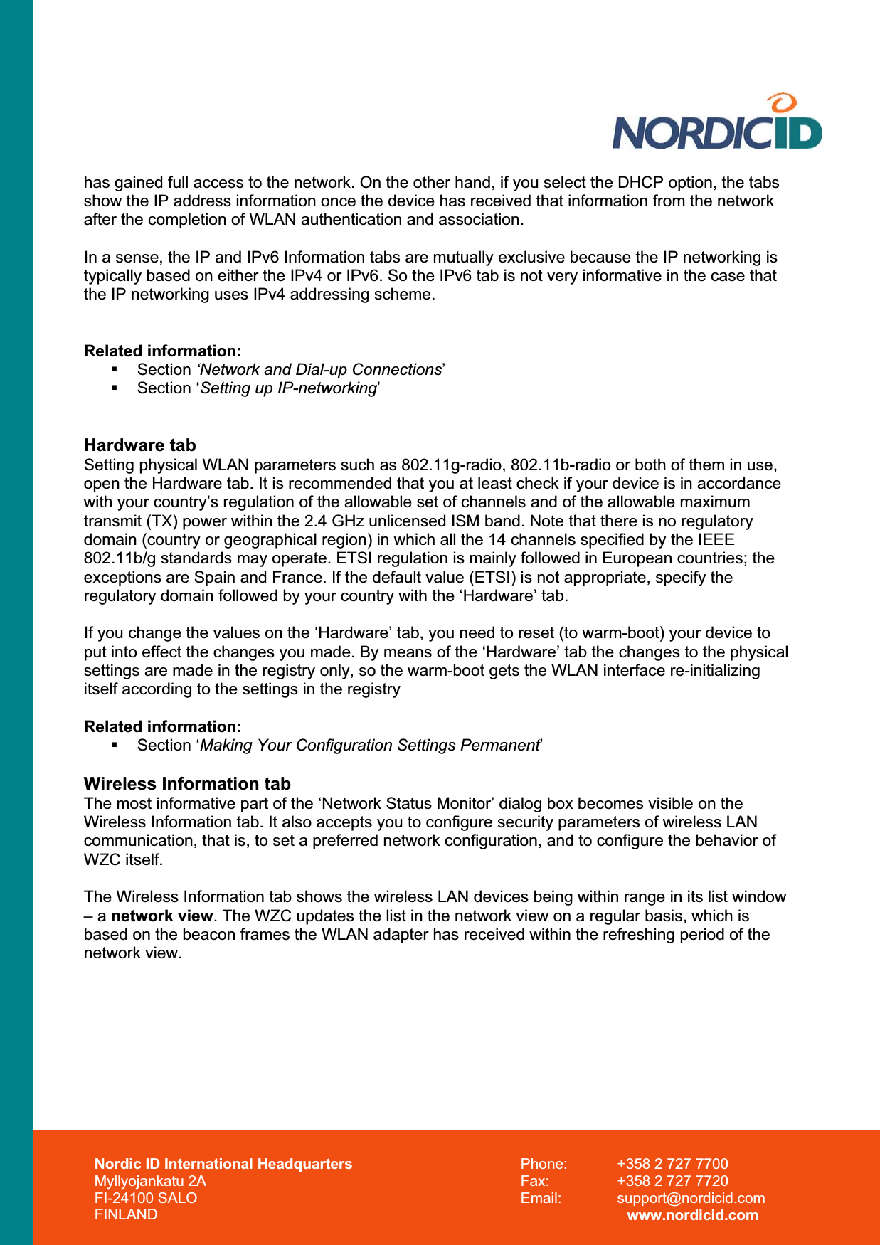 Nordic ID International Headquarters Myllyojankatu 2A FI-24100 SALO FINLAND Phone:  +358 2 727 7700 Fax:  +358 2 727 7720 Email: support@nordicid.com www.nordicid.com has gained full access to the network. On the other hand, if you select the DHCP option, the tabs show the IP address information once the device has received that information from the network after the completion of WLAN authentication and association. In a sense, the IP and IPv6 Information tabs are mutually exclusive because the IP networking is typically based on either the IPv4 or IPv6. So the IPv6 tab is not very informative in the case that the IP networking uses IPv4 addressing scheme. Related information:  Section ‘Network and Dial-up Connections’ Section ‘Setting up IP-networking’Hardware tab Setting physical WLAN parameters such as 802.11g-radio, 802.11b-radio or both of them in use, open the Hardware tab. It is recommended that you at least check if your device is in accordance with your country’s regulation of the allowable set of channels and of the allowable maximum transmit (TX) power within the 2.4 GHz unlicensed ISM band. Note that there is no regulatory domain (country or geographical region) in which all the 14 channels specified by the IEEE 802.11b/g standards may operate. ETSI regulation is mainly followed in European countries; the exceptions are Spain and France. If the default value (ETSI) is not appropriate, specify the regulatory domain followed by your country with the ‘Hardware’ tab. If you change the values on the ‘Hardware’ tab, you need to reset (to warm-boot) your device to put into effect the changes you made. By means of the ‘Hardware’ tab the changes to the physical settings are made in the registry only, so the warm-boot gets the WLAN interface re-initializing itself according to the settings in the registry  Related information:  Section ‘Making Your Configuration Settings Permanent’Wireless Information tab The most informative part of the ‘Network Status Monitor’ dialog box becomes visible on the Wireless Information tab. It also accepts you to configure security parameters of wireless LAN communication, that is, to set a preferred network configuration, and to configure the behavior of WZC itself. The Wireless Information tab shows the wireless LAN devices being within range in its list window – a network view. The WZC updates the list in the network view on a regular basis, which is based on the beacon frames the WLAN adapter has received within the refreshing period of the network view. 