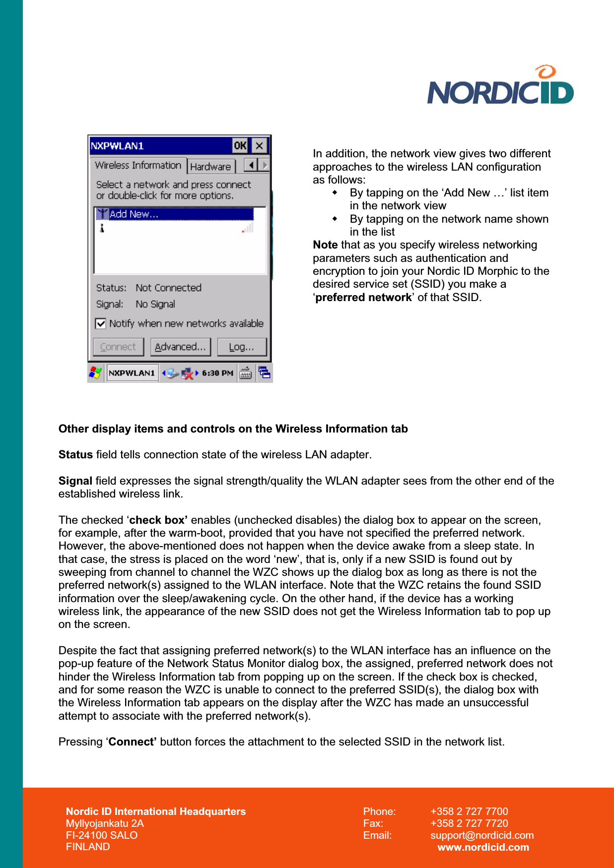 In addition, the network view gives two different approaches to the wireless LAN configuration as follows:   By tapping on the ‘Add New …’ list item in the network view   By tapping on the network name shown in the list Note that as you specify wireless networking parameters such as authentication and encryption to join your Nordic ID Morphic to the desired service set (SSID) you make a ‘preferred network’ of that SSID. Other display items and controls on the Wireless Information tab Status field tells connection state of the wireless LAN adapter.  Signal field expresses the signal strength/quality the WLAN adapter sees from the other end of the established wireless link. The checked ‘check box’ enables (unchecked disables) the dialog box to appear on the screen, for example, after the warm-boot, provided that you have not specified the preferred network. However, the above-mentioned does not happen when the device awake from a sleep state. In that case, the stress is placed on the word ‘new’, that is, only if a new SSID is found out by sweeping from channel to channel the WZC shows up the dialog box as long as there is not the preferred network(s) assigned to the WLAN interface. Note that the WZC retains the found SSID information over the sleep/awakening cycle. On the other hand, if the device has a working wireless link, the appearance of the new SSID does not get the Wireless Information tab to pop up on the screen. Despite the fact that assigning preferred network(s) to the WLAN interface has an influence on the pop-up feature of the Network Status Monitor dialog box, the assigned, preferred network does not hinder the Wireless Information tab from popping up on the screen. If the check box is checked, and for some reason the WZC is unable to connect to the preferred SSID(s), the dialog box with the Wireless Information tab appears on the display after the WZC has made an unsuccessful attempt to associate with the preferred network(s).   Pressing ‘Connect’ button forces the attachment to the selected SSID in the network list. Nordic ID International Headquarters Myllyojankatu 2A FI-24100 SALO FINLAND Phone:  +358 2 727 7700 Fax:  +358 2 727 7720 Email: support@nordicid.com www.nordicid.com 