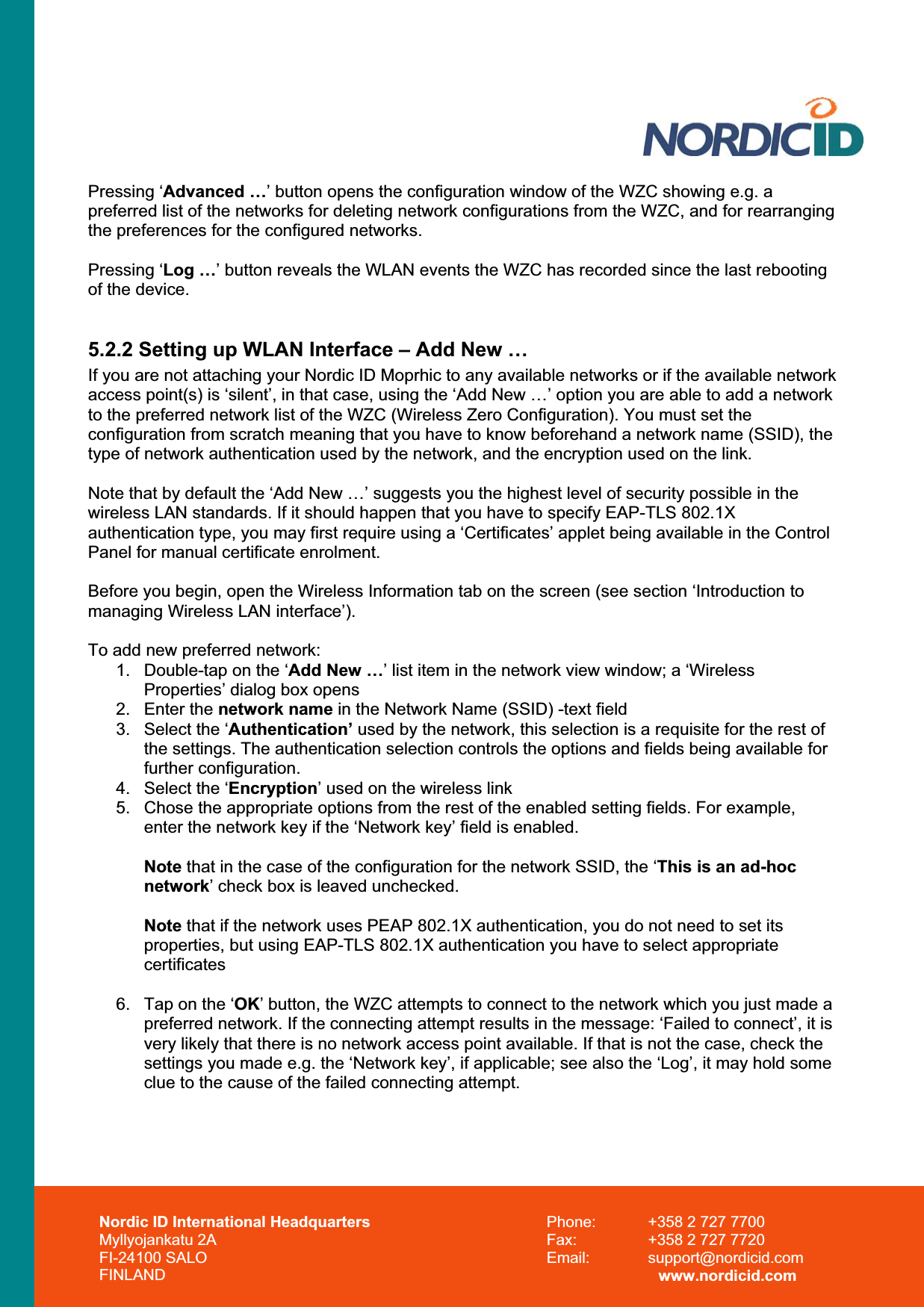 Nordic ID International Headquarters Myllyojankatu 2A FI-24100 SALO FINLAND Phone:  +358 2 727 7700 Fax:  +358 2 727 7720 Email: support@nordicid.com www.nordicid.com Pressing ‘Advanced …’ button opens the configuration window of the WZC showing e.g. a preferred list of the networks for deleting network configurations from the WZC, and for rearranging the preferences for the configured networks.  Pressing ‘Log …’ button reveals the WLAN events the WZC has recorded since the last rebooting of the device. 5.2.2 Setting up WLAN Interface – Add New … If you are not attaching your Nordic ID Moprhic to any available networks or if the available network access point(s) is ‘silent’, in that case, using the ‘Add New …’ option you are able to add a network to the preferred network list of the WZC (Wireless Zero Configuration). You must set the configuration from scratch meaning that you have to know beforehand a network name (SSID), the type of network authentication used by the network, and the encryption used on the link. Note that by default the ‘Add New …’ suggests you the highest level of security possible in the wireless LAN standards. If it should happen that you have to specify EAP-TLS 802.1X authentication type, you may first require using a ‘Certificates’ applet being available in the Control Panel for manual certificate enrolment.  Before you begin, open the Wireless Information tab on the screen (see section ‘Introduction to managing Wireless LAN interface’). To add new preferred network: 1.  Double-tap on the ‘Add New …’ list item in the network view window; a ‘Wireless Properties’ dialog box opens 2. Enter the network name in the Network Name (SSID) -text field 3.  Select the ‘Authentication’ used by the network, this selection is a requisite for the rest of the settings. The authentication selection controls the options and fields being available for further configuration. 4.  Select the ‘Encryption’ used on the wireless link 5.  Chose the appropriate options from the rest of the enabled setting fields. For example, enter the network key if the ‘Network key’ field is enabled. Note that in the case of the configuration for the network SSID, the ‘This is an ad-hoc network’ check box is leaved unchecked. Note that if the network uses PEAP 802.1X authentication, you do not need to set its properties, but using EAP-TLS 802.1X authentication you have to select appropriate  certificates 6.  Tap on the ‘OK’ button, the WZC attempts to connect to the network which you just made a preferred network. If the connecting attempt results in the message: ‘Failed to connect’, it is very likely that there is no network access point available. If that is not the case, check the settings you made e.g. the ‘Network key’, if applicable; see also the ‘Log’, it may hold some clue to the cause of the failed connecting attempt. 