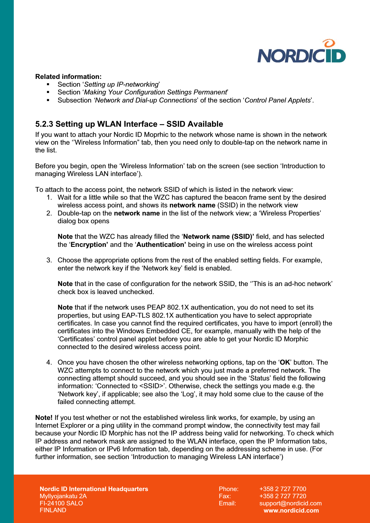 Nordic ID International Headquarters Myllyojankatu 2A FI-24100 SALO FINLAND Phone:  +358 2 727 7700 Fax:  +358 2 727 7720 Email: support@nordicid.com www.nordicid.com Related information:  Section ‘Setting up IP-networking’ Section ‘Making Your Configuration Settings Permanent’ Subsection ‘Network and Dial-up Connections’ of the section ‘Control Panel Applets’. 5.2.3 Setting up WLAN Interface – SSID Available If you want to attach your Nordic ID Moprhic to the network whose name is shown in the network view on the ‘’Wireless Information” tab, then you need only to double-tap on the network name in the list.Before you begin, open the ‘Wireless Information’ tab on the screen (see section ‘Introduction to managing Wireless LAN interface’). To attach to the access point, the network SSID of which is listed in the network view: 1.  Wait for a little while so that the WZC has captured the beacon frame sent by the desired wireless access point, and shows its network name (SSID) in the network view 2.  Double-tap on the network name in the list of the network view; a ‘Wireless Properties’ dialog box opens Note that the WZC has already filled the ‘Network name (SSID)’ field, and has selected the ‘Encryption’ and the ‘Authentication’ being in use on the wireless access point 3.  Choose the appropriate options from the rest of the enabled setting fields. For example, enter the network key if the ‘Network key’ field is enabled. Note that in the case of configuration for the network SSID, the ‘’This is an ad-hoc network’ check box is leaved unchecked. Note that if the network uses PEAP 802.1X authentication, you do not need to set its properties, but using EAP-TLS 802.1X authentication you have to select appropriate certificates. In case you cannot find the required certificates, you have to import (enroll) the certificates into the Windows Embedded CE, for example, manually with the help of the ‘Certificates’ control panel applet before you are able to get your Nordic ID Morphic connected to the desired wireless access point. 4.  Once you have chosen the other wireless networking options, tap on the ‘OK’ button. The WZC attempts to connect to the network which you just made a preferred network. The connecting attempt should succeed, and you should see in the ‘Status’ field the following information: ‘Connected to &lt;SSID&gt;’. Otherwise, check the settings you made e.g. the ‘Network key’, if applicable; see also the ‘Log’, it may hold some clue to the cause of the failed connecting attempt. Note! If you test whether or not the established wireless link works, for example, by using an Internet Explorer or a ping utility in the command prompt window, the connectivity test may fail because your Nordic ID Morphic has not the IP address being valid for networking. To check which IP address and network mask are assigned to the WLAN interface, open the IP Information tabs, either IP Information or IPv6 Information tab, depending on the addressing scheme in use. (For further information, see section ‘Introduction to managing Wireless LAN interface’) 