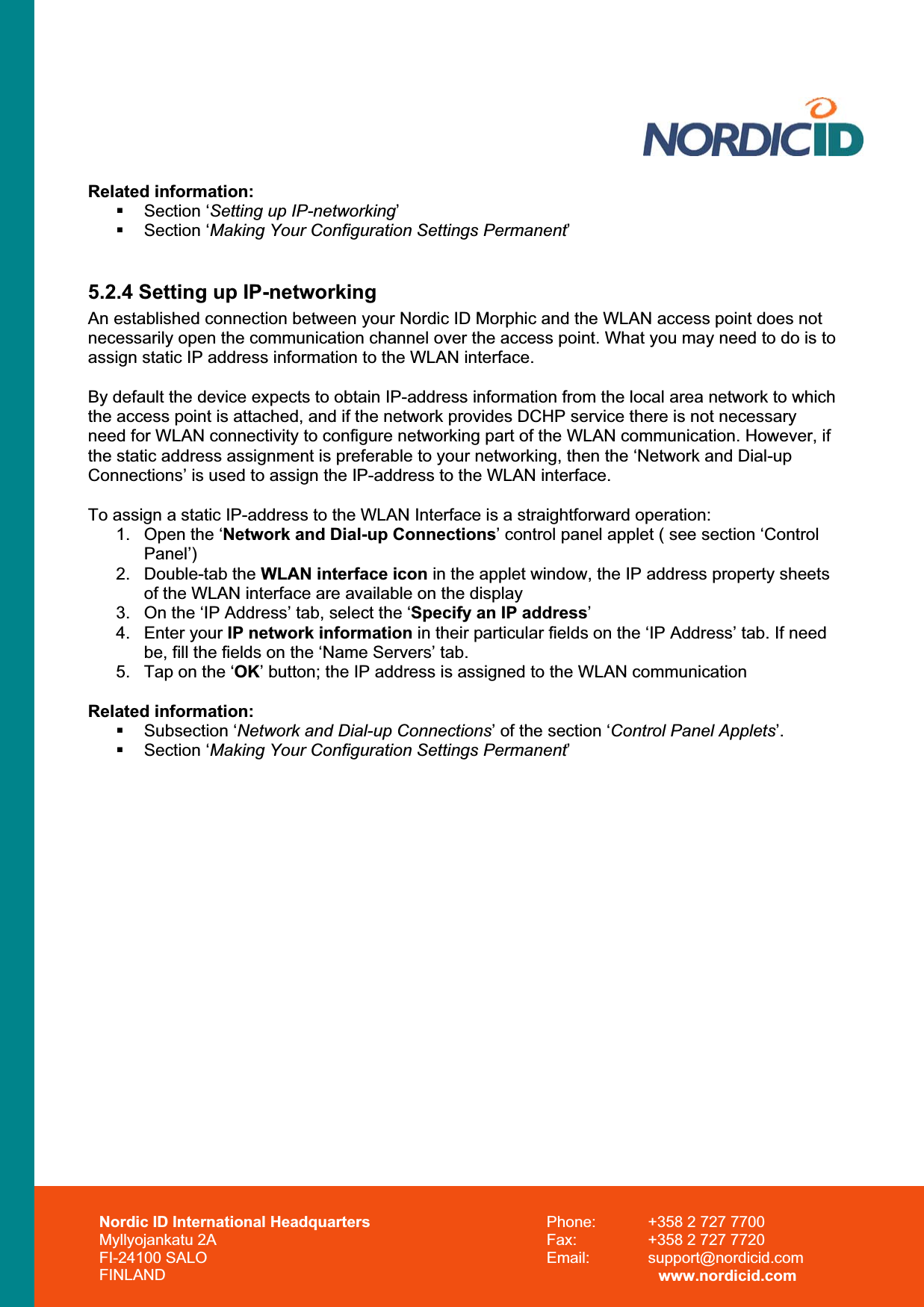 Nordic ID International Headquarters Myllyojankatu 2A FI-24100 SALO FINLAND Phone:  +358 2 727 7700 Fax:  +358 2 727 7720 Email: support@nordicid.com www.nordicid.com Related information:  Section ‘Setting up IP-networking’ Section ‘Making Your Configuration Settings Permanent’5.2.4 Setting up IP-networking An established connection between your Nordic ID Morphic and the WLAN access point does not necessarily open the communication channel over the access point. What you may need to do is to assign static IP address information to the WLAN interface.By default the device expects to obtain IP-address information from the local area network to which the access point is attached, and if the network provides DCHP service there is not necessary need for WLAN connectivity to configure networking part of the WLAN communication. However, if the static address assignment is preferable to your networking, then the ‘Network and Dial-up Connections’ is used to assign the IP-address to the WLAN interface. To assign a static IP-address to the WLAN Interface is a straightforward operation: 1.  Open the ‘Network and Dial-up Connections’ control panel applet ( see section ‘Control Panel’)2. Double-tab the WLAN interface icon in the applet window, the IP address property sheets of the WLAN interface are available on the display 3.  On the ‘IP Address’ tab, select the ‘Specify an IP address’4. Enter your IP network information in their particular fields on the ‘IP Address’ tab. If need be, fill the fields on the ‘Name Servers’ tab. 5.  Tap on the ‘OK’ button; the IP address is assigned to the WLAN communication Related information:  Subsection ‘Network and Dial-up Connections’ of the section ‘Control Panel Applets’.  Section ‘Making Your Configuration Settings Permanent’