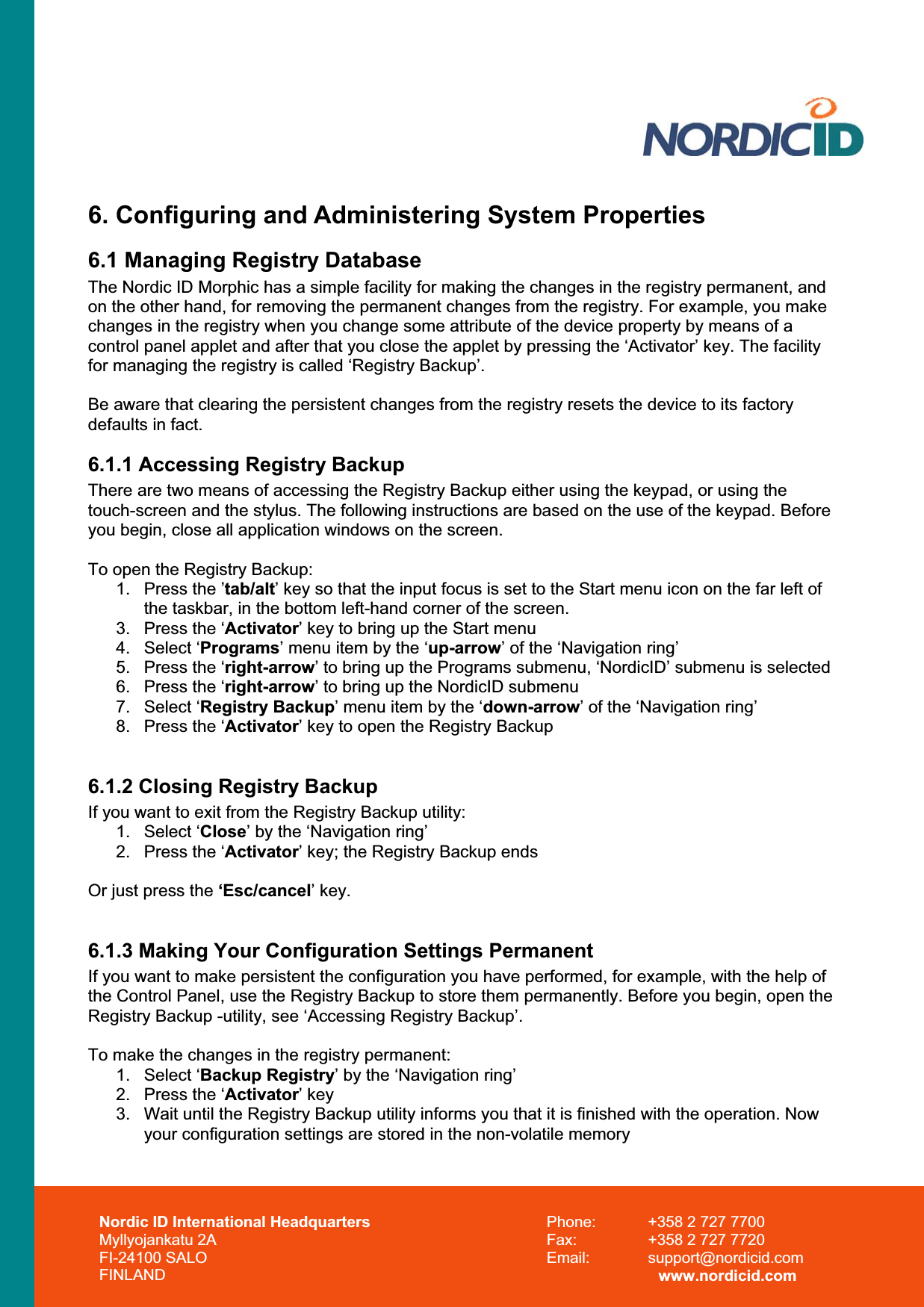 Nordic ID International Headquarters Myllyojankatu 2A FI-24100 SALO FINLAND Phone:  +358 2 727 7700 Fax:  +358 2 727 7720 Email: support@nordicid.com www.nordicid.com 6. Configuring and Administering System Properties 6.1 Managing Registry Database The Nordic ID Morphic has a simple facility for making the changes in the registry permanent, and on the other hand, for removing the permanent changes from the registry. For example, you make changes in the registry when you change some attribute of the device property by means of a control panel applet and after that you close the applet by pressing the ‘Activator’ key. The facility for managing the registry is called ‘Registry Backup’. Be aware that clearing the persistent changes from the registry resets the device to its factory defaults in fact.  6.1.1 Accessing Registry Backup There are two means of accessing the Registry Backup either using the keypad, or using the touch-screen and the stylus. The following instructions are based on the use of the keypad. Before you begin, close all application windows on the screen. To open the Registry Backup: 1.  Press the ’tab/alt’ key so that the input focus is set to the Start menu icon on the far left of the taskbar, in the bottom left-hand corner of the screen. 3.  Press the ‘Activator’ key to bring up the Start menu 4. Select ‘Programs’ menu item by the ‘up-arrow’ of the ‘Navigation ring’ 5.  Press the ‘right-arrow’ to bring up the Programs submenu, ‘NordicID’ submenu is selected 6.  Press the ‘right-arrow’ to bring up the NordicID submenu 7. Select ‘Registry Backup’ menu item by the ‘down-arrow’ of the ‘Navigation ring’ 8.  Press the ‘Activator’ key to open the Registry Backup 6.1.2 Closing Registry Backup If you want to exit from the Registry Backup utility: 1. Select ‘Close’ by the ‘Navigation ring’ 2.  Press the ‘Activator’ key; the Registry Backup ends Or just press the ‘Esc/cancel’ key. 6.1.3 Making Your Configuration Settings Permanent  If you want to make persistent the configuration you have performed, for example, with the help of the Control Panel, use the Registry Backup to store them permanently. Before you begin, open the Registry Backup -utility, see ‘Accessing Registry Backup’. To make the changes in the registry permanent: 1. Select ‘Backup Registry’ by the ‘Navigation ring’ 2.  Press the ‘Activator’ key 3.  Wait until the Registry Backup utility informs you that it is finished with the operation. Now your configuration settings are stored in the non-volatile memory 