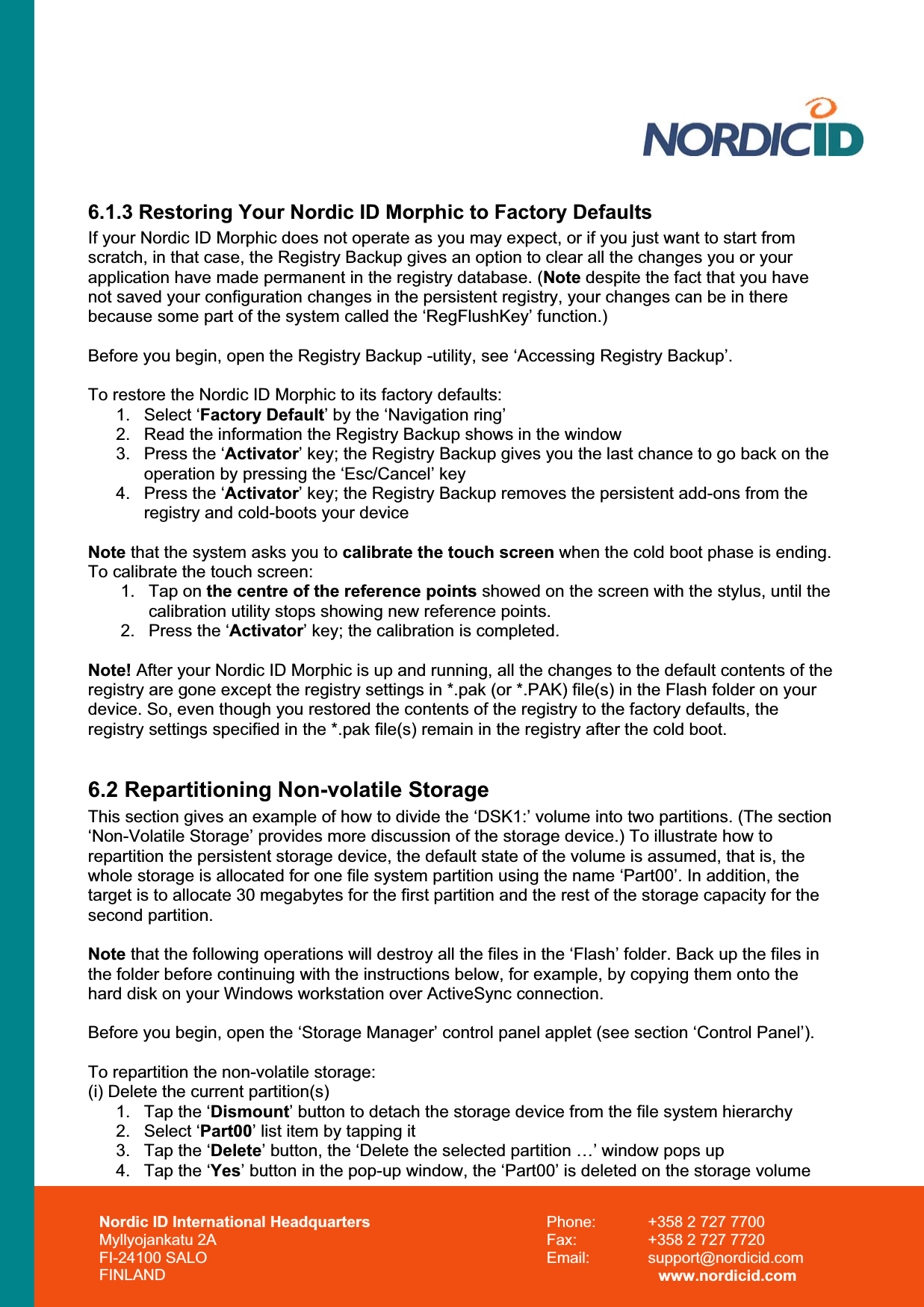 Nordic ID International Headquarters Myllyojankatu 2A FI-24100 SALO FINLAND Phone:  +358 2 727 7700 Fax:  +358 2 727 7720 Email: support@nordicid.com www.nordicid.com 6.1.3 Restoring Your Nordic ID Morphic to Factory Defaults If your Nordic ID Morphic does not operate as you may expect, or if you just want to start from scratch, in that case, the Registry Backup gives an option to clear all the changes you or your application have made permanent in the registry database. (Note despite the fact that you have not saved your configuration changes in the persistent registry, your changes can be in there because some part of the system called the ‘RegFlushKey’ function.) Before you begin, open the Registry Backup -utility, see ‘Accessing Registry Backup’. To restore the Nordic ID Morphic to its factory defaults: 1. Select ‘Factory Default’ by the ‘Navigation ring’ 2.  Read the information the Registry Backup shows in the window 3.  Press the ‘Activator’ key; the Registry Backup gives you the last chance to go back on the operation by pressing the ‘Esc/Cancel’ key 4.  Press the ‘Activator’ key; the Registry Backup removes the persistent add-ons from the registry and cold-boots your device Note that the system asks you to calibrate the touch screen when the cold boot phase is ending. To calibrate the touch screen: 1. Tap on the centre of the reference points showed on the screen with the stylus, until the calibration utility stops showing new reference points. 2.  Press the ‘Activator’ key; the calibration is completed. Note! After your Nordic ID Morphic is up and running, all the changes to the default contents of the registry are gone except the registry settings in *.pak (or *.PAK) file(s) in the Flash folder on your device. So, even though you restored the contents of the registry to the factory defaults, the registry settings specified in the *.pak file(s) remain in the registry after the cold boot. 6.2 Repartitioning Non-volatile Storage This section gives an example of how to divide the ‘DSK1:’ volume into two partitions. (The section ‘Non-Volatile Storage’ provides more discussion of the storage device.) To illustrate how to repartition the persistent storage device, the default state of the volume is assumed, that is, the whole storage is allocated for one file system partition using the name ‘Part00’. In addition, the target is to allocate 30 megabytes for the first partition and the rest of the storage capacity for the second partition. Note that the following operations will destroy all the files in the ‘Flash’ folder. Back up the files in the folder before continuing with the instructions below, for example, by copying them onto the hard disk on your Windows workstation over ActiveSync connection. Before you begin, open the ‘Storage Manager’ control panel applet (see section ‘Control Panel’). To repartition the non-volatile storage: (i) Delete the current partition(s) 1.  Tap the ‘Dismount’ button to detach the storage device from the file system hierarchy  2. Select ‘Part00’ list item by tapping it 3.  Tap the ‘Delete’ button, the ‘Delete the selected partition …’ window pops up 4.  Tap the ‘Yes’ button in the pop-up window, the ‘Part00’ is deleted on the storage volume 