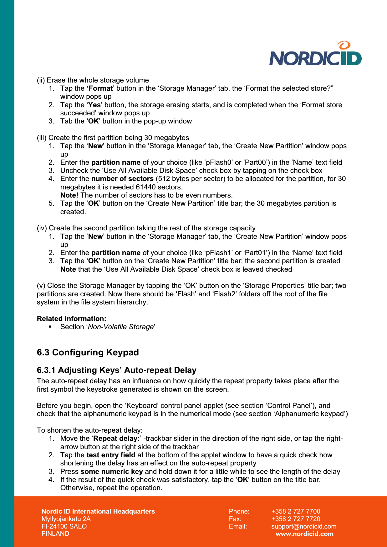 Nordic ID International Headquarters Myllyojankatu 2A FI-24100 SALO FINLAND Phone:  +358 2 727 7700 Fax:  +358 2 727 7720 Email: support@nordicid.com www.nordicid.com (ii) Erase the whole storage volume 1. Tap the ‘Format’ button in the ‘Storage Manager’ tab, the ‘Format the selected store?” window pops up 2.  Tap the ‘Yes’ button, the storage erasing starts, and is completed when the ‘Format store succeeded’ window pops up 3.  Tab the ‘OK’ button in the pop-up window (iii) Create the first partition being 30 megabytes 1.  Tap the ‘New’ button in the ‘Storage Manager’ tab, the ‘Create New Partition’ window pops up2. Enter the partition name of your choice (like ‘pFlash0’ or ‘Part00’) in the ‘Name’ text field 3.  Uncheck the ‘Use All Available Disk Space’ check box by tapping on the check box 4. Enter the number of sectors (512 bytes per sector) to be allocated for the partition, for 30 megabytes it is needed 61440 sectors. Note! The number of sectors has to be even numbers. 5.  Tap the ‘OK’ button on the ‘Create New Partition’ title bar; the 30 megabytes partition is created.(iv) Create the second partition taking the rest of the storage capacity 1.  Tap the ‘New’ button in the ‘Storage Manager’ tab, the ‘Create New Partition’ window pops up2. Enter the partition name of your choice (like ‘pFlash1’ or ‘Part01’) in the ‘Name’ text field 3.  Tap the ‘OK’ button on the ‘Create New Partition’ title bar; the second partition is created Note that the ‘Use All Available Disk Space’ check box is leaved checked (v) Close the Storage Manager by tapping the ‘OK’ button on the ‘Storage Properties’ title bar; two partitions are created. Now there should be ‘Flash’ and ‘Flash2’ folders off the root of the file system in the file system hierarchy. Related information:  Section ‘Non-Volatile Storage’6.3 Configuring Keypad 6.3.1 Adjusting Keys’ Auto-repeat Delay The auto-repeat delay has an influence on how quickly the repeat property takes place after the first symbol the keystroke generated is shown on the screen. Before you begin, open the ‘Keyboard’ control panel applet (see section ‘Control Panel’), and check that the alphanumeric keypad is in the numerical mode (see section ‘Alphanumeric keypad’) To shorten the auto-repeat delay: 1.  Move the ‘Repeat delay:’ -trackbar slider in the direction of the right side, or tap the right-arrow button at the right side of the trackbar 2. Tap the test entry field at the bottom of the applet window to have a quick check how shortening the delay has an effect on the auto-repeat property 3. Press some numeric key and hold down it for a little while to see the length of the delay 4.  If the result of the quick check was satisfactory, tap the ‘OK’ button on the title bar. Otherwise, repeat the operation. 