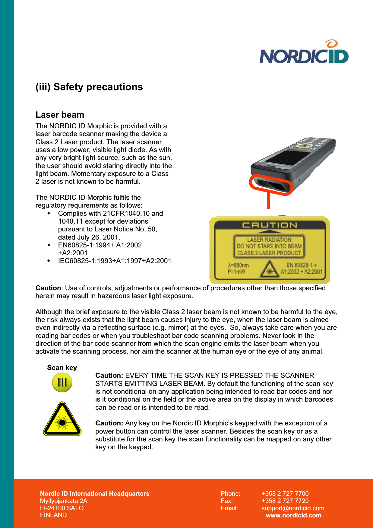 (iii) Safety precautions Laser beam The NORDIC ID Morphic is provided with a laser barcode scanner making the device a Class 2 Laser product. The laser scanner uses a low power, visible light diode. As with any very bright light source, such as the sun, the user should avoid staring directly into the light beam. Momentary exposure to a Class 2 laser is not known to be harmful. The NORDIC ID Morphic fulfils the regulatory requirements as follows:   Complies with 21CFR1040.10 and 1040.11 except for deviations pursuant to Laser Notice No. 50, dated July 26, 2001.  EN60825-1:1994+ A1:2002 +A2:2001 IEC60825-1:1993+A1:1997+A2:2001 Caution: Use of controls, adjustments or performance of procedures other than those specified herein may result in hazardous laser light exposure. Although the brief exposure to the visible Class 2 laser beam is not known to be harmful to the eye, the risk always exists that the light beam causes injury to the eye, when the laser beam is aimed even indirectly via a reflecting surface (e.g. mirror) at the eyes.  So, always take care when you are reading bar codes or when you troubleshoot bar code scanning problems. Never look in the direction of the bar code scanner from which the scan engine emits the laser beam when you activate the scanning process, nor aim the scanner at the human eye or the eye of any animal. Scan key Caution: EVERY TIME THE SCAN KEY IS PRESSED THE SCANNER STARTS EMITTING LASER BEAM. By default the functioning of the scan key is not conditional on any application being intended to read bar codes and nor is it conditional on the field or the active area on the display in which barcodes can be read or is intended to be read. Caution: Any key on the Nordic ID Morphic’s keypad with the exception of a power button can control the laser scanner. Besides the scan key or as a substitute for the scan key the scan functionality can be mapped on any other key on the keypad. Nordic ID International Headquarters Myllyojankatu 2A FI-24100 SALO FINLAND Phone:  +358 2 727 7700 Fax:  +358 2 727 7720 Email: support@nordicid.com www.nordicid.com 