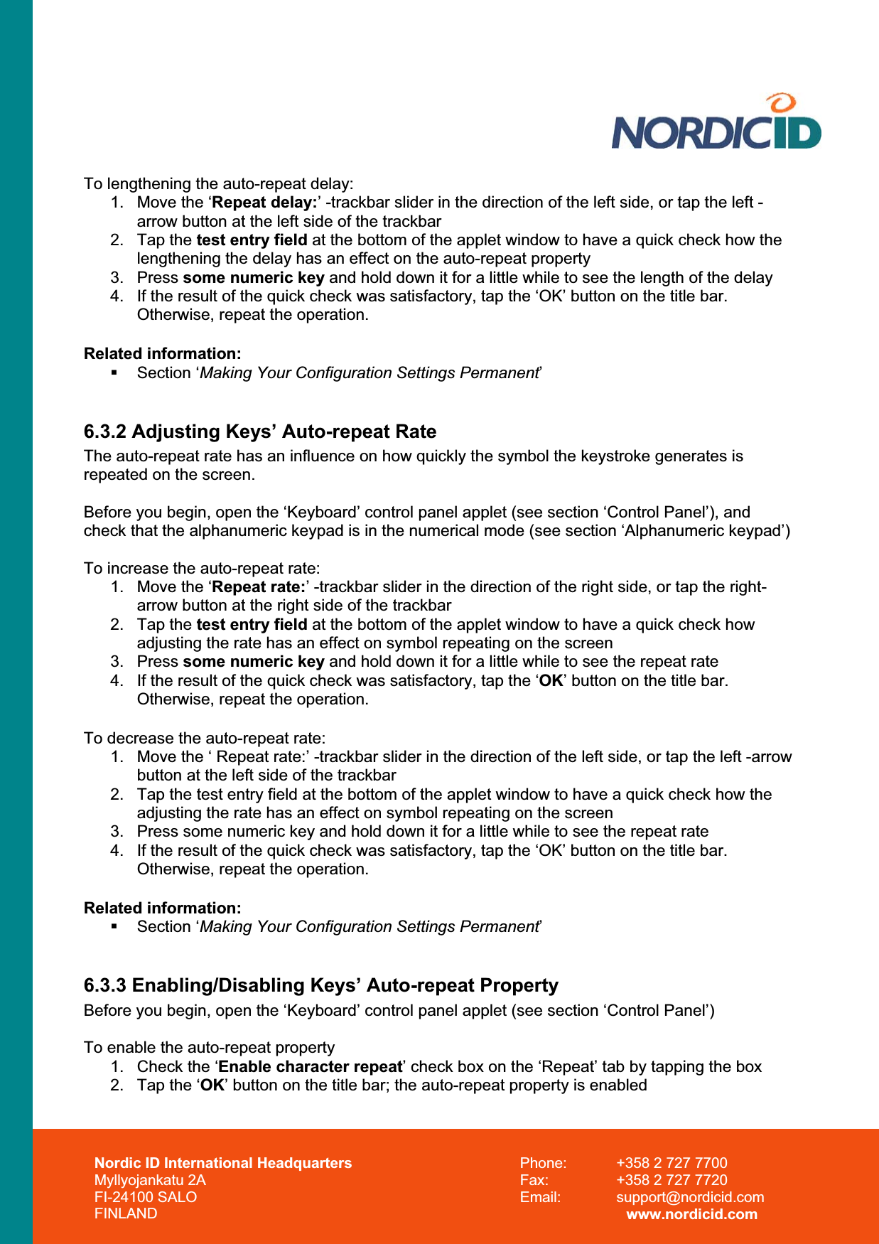 Nordic ID International Headquarters Myllyojankatu 2A FI-24100 SALO FINLAND Phone:  +358 2 727 7700 Fax:  +358 2 727 7720 Email: support@nordicid.com www.nordicid.com To lengthening the auto-repeat delay: 1.  Move the ‘Repeat delay:’ -trackbar slider in the direction of the left side, or tap the left -arrow button at the left side of the trackbar 2. Tap the test entry field at the bottom of the applet window to have a quick check how the  lengthening the delay has an effect on the auto-repeat property 3. Press some numeric key and hold down it for a little while to see the length of the delay 4.  If the result of the quick check was satisfactory, tap the ‘OK’ button on the title bar. Otherwise, repeat the operation. Related information:  Section ‘Making Your Configuration Settings Permanent’6.3.2 Adjusting Keys’ Auto-repeat Rate The auto-repeat rate has an influence on how quickly the symbol the keystroke generates is repeated on the screen. Before you begin, open the ‘Keyboard’ control panel applet (see section ‘Control Panel’), and check that the alphanumeric keypad is in the numerical mode (see section ‘Alphanumeric keypad’) To increase the auto-repeat rate: 1.  Move the ‘Repeat rate:’ -trackbar slider in the direction of the right side, or tap the right-arrow button at the right side of the trackbar 2. Tap the test entry field at the bottom of the applet window to have a quick check how adjusting the rate has an effect on symbol repeating on the screen 3. Press some numeric key and hold down it for a little while to see the repeat rate 4.  If the result of the quick check was satisfactory, tap the ‘OK’ button on the title bar. Otherwise, repeat the operation. To decrease the auto-repeat rate: 1.  Move the ‘ Repeat rate:’ -trackbar slider in the direction of the left side, or tap the left -arrow button at the left side of the trackbar 2.  Tap the test entry field at the bottom of the applet window to have a quick check how the  adjusting the rate has an effect on symbol repeating on the screen 3.  Press some numeric key and hold down it for a little while to see the repeat rate 4.  If the result of the quick check was satisfactory, tap the ‘OK’ button on the title bar. Otherwise, repeat the operation. Related information:  Section ‘Making Your Configuration Settings Permanent’6.3.3 Enabling/Disabling Keys’ Auto-repeat Property Before you begin, open the ‘Keyboard’ control panel applet (see section ‘Control Panel’) To enable the auto-repeat property 1.  Check the ‘Enable character repeat’ check box on the ‘Repeat’ tab by tapping the box 2.  Tap the ‘OK’ button on the title bar; the auto-repeat property is enabled 