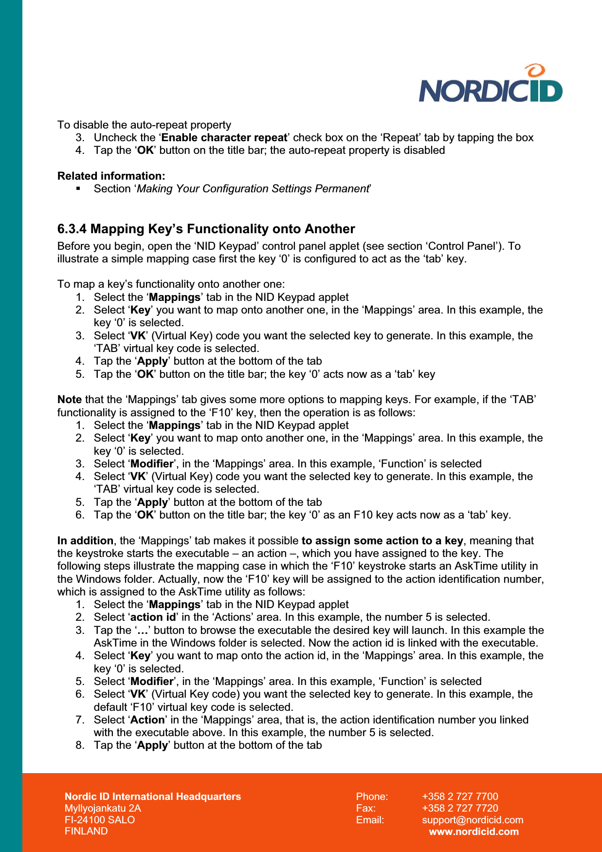 Nordic ID International Headquarters Myllyojankatu 2A FI-24100 SALO FINLAND Phone:  +358 2 727 7700 Fax:  +358 2 727 7720 Email: support@nordicid.com www.nordicid.com To disable the auto-repeat property 3.  Uncheck the ‘Enable character repeat’ check box on the ‘Repeat’ tab by tapping the box 4.  Tap the ‘OK’ button on the title bar; the auto-repeat property is disabled Related information:  Section ‘Making Your Configuration Settings Permanent’6.3.4 Mapping Key’s Functionality onto Another Before you begin, open the ‘NID Keypad’ control panel applet (see section ‘Control Panel’). To illustrate a simple mapping case first the key ‘0’ is configured to act as the ‘tab’ key. To map a key’s functionality onto another one: 1.  Select the ‘Mappings’ tab in the NID Keypad applet 2. Select ‘Key’ you want to map onto another one, in the ‘Mappings’ area. In this example, the key ‘0’ is selected. 3. Select ‘VK’ (Virtual Key) code you want the selected key to generate. In this example, the ‘TAB’ virtual key code is selected. 4.  Tap the ‘Apply’ button at the bottom of the tab 5.  Tap the ‘OK’ button on the title bar; the key ‘0’ acts now as a ‘tab’ key Note that the ‘Mappings’ tab gives some more options to mapping keys. For example, if the ‘TAB’ functionality is assigned to the ‘F10’ key, then the operation is as follows: 1.  Select the ‘Mappings’ tab in the NID Keypad applet 2. Select ‘Key’ you want to map onto another one, in the ‘Mappings’ area. In this example, the key ‘0’ is selected. 3. Select ‘Modifier’, in the ‘Mappings’ area. In this example, ‘Function’ is selected 4. Select ‘VK’ (Virtual Key) code you want the selected key to generate. In this example, the ‘TAB’ virtual key code is selected. 5.  Tap the ‘Apply’ button at the bottom of the tab 6.  Tap the ‘OK’ button on the title bar; the key ‘0’ as an F10 key acts now as a ‘tab’ key. In addition, the ‘Mappings’ tab makes it possible to assign some action to a key, meaning that the keystroke starts the executable – an action –, which you have assigned to the key. The following steps illustrate the mapping case in which the ‘F10’ keystroke starts an AskTime utility in the Windows folder. Actually, now the ‘F10’ key will be assigned to the action identification number, which is assigned to the AskTime utility as follows: 1.  Select the ‘Mappings’ tab in the NID Keypad applet 2. Select ‘action id’ in the ‘Actions’ area. In this example, the number 5 is selected. 3.  Tap the ‘…’ button to browse the executable the desired key will launch. In this example the AskTime in the Windows folder is selected. Now the action id is linked with the executable. 4. Select ‘Key’ you want to map onto the action id, in the ‘Mappings’ area. In this example, the key ‘0’ is selected. 5. Select ‘Modifier’, in the ‘Mappings’ area. In this example, ‘Function’ is selected 6. Select ‘VK’ (Virtual Key code) you want the selected key to generate. In this example, the default ‘F10’ virtual key code is selected. 7. Select ‘Action’ in the ‘Mappings’ area, that is, the action identification number you linked with the executable above. In this example, the number 5 is selected. 8.  Tap the ‘Apply’ button at the bottom of the tab 