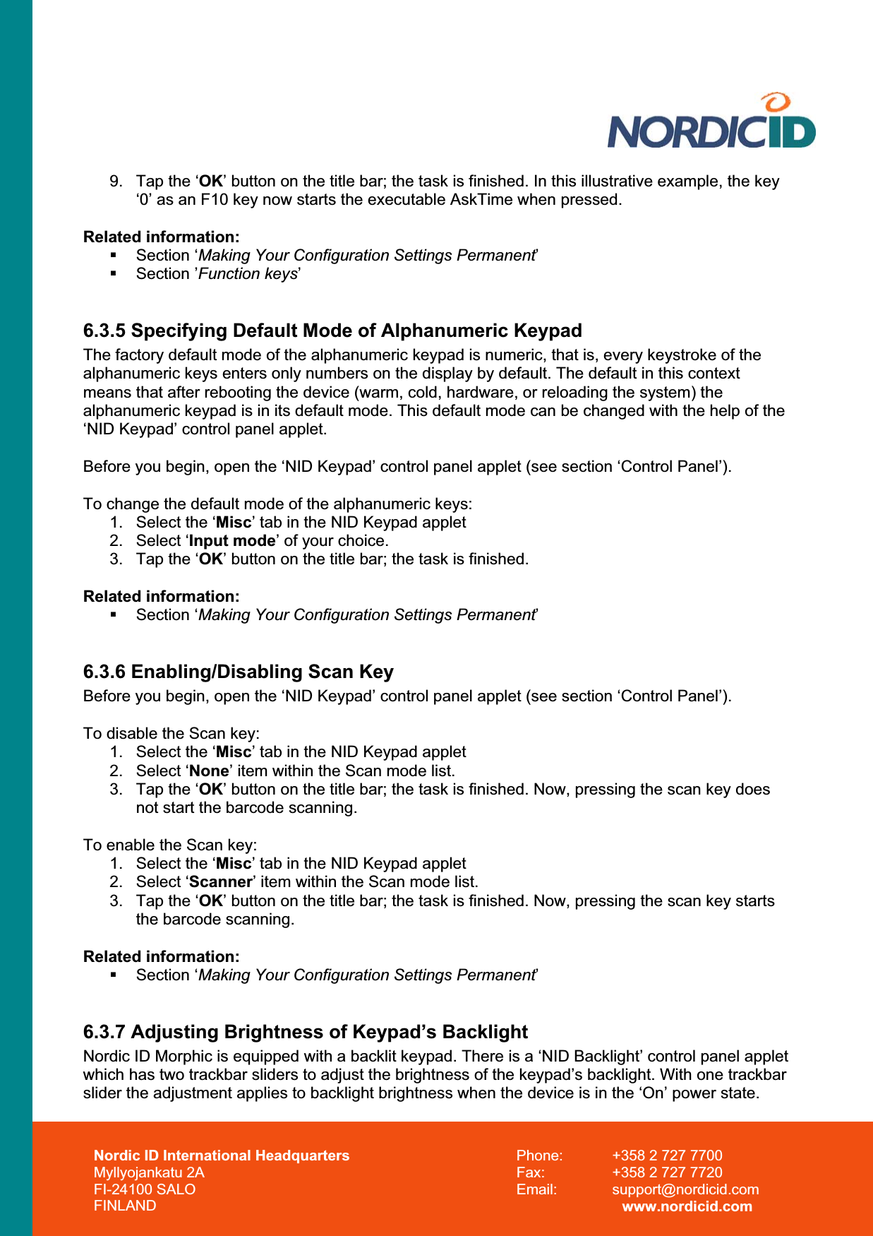 Nordic ID International Headquarters Myllyojankatu 2A FI-24100 SALO FINLAND Phone:  +358 2 727 7700 Fax:  +358 2 727 7720 Email: support@nordicid.com www.nordicid.com 9.  Tap the ‘OK’ button on the title bar; the task is finished. In this illustrative example, the key ‘0’ as an F10 key now starts the executable AskTime when pressed. Related information:  Section ‘Making Your Configuration Settings Permanent’ Section ’Function keys’6.3.5 Specifying Default Mode of Alphanumeric Keypad The factory default mode of the alphanumeric keypad is numeric, that is, every keystroke of the alphanumeric keys enters only numbers on the display by default. The default in this context means that after rebooting the device (warm, cold, hardware, or reloading the system) the alphanumeric keypad is in its default mode. This default mode can be changed with the help of the ‘NID Keypad’ control panel applet. Before you begin, open the ‘NID Keypad’ control panel applet (see section ‘Control Panel’). To change the default mode of the alphanumeric keys: 1.  Select the ‘Misc’ tab in the NID Keypad applet 2. Select ‘Input mode’ of your choice. 3.  Tap the ‘OK’ button on the title bar; the task is finished. Related information:  Section ‘Making Your Configuration Settings Permanent’6.3.6 Enabling/Disabling Scan Key Before you begin, open the ‘NID Keypad’ control panel applet (see section ‘Control Panel’). To disable the Scan key: 1.  Select the ‘Misc’ tab in the NID Keypad applet 2. Select ‘None’ item within the Scan mode list. 3.  Tap the ‘OK’ button on the title bar; the task is finished. Now, pressing the scan key does not start the barcode scanning. To enable the Scan key: 1.  Select the ‘Misc’ tab in the NID Keypad applet 2. Select ‘Scanner’ item within the Scan mode list. 3.  Tap the ‘OK’ button on the title bar; the task is finished. Now, pressing the scan key starts the barcode scanning. Related information:  Section ‘Making Your Configuration Settings Permanent’6.3.7 Adjusting Brightness of Keypad’s Backlight Nordic ID Morphic is equipped with a backlit keypad. There is a ‘NID Backlight’ control panel applet which has two trackbar sliders to adjust the brightness of the keypad’s backlight. With one trackbar slider the adjustment applies to backlight brightness when the device is in the ‘On’ power state.  