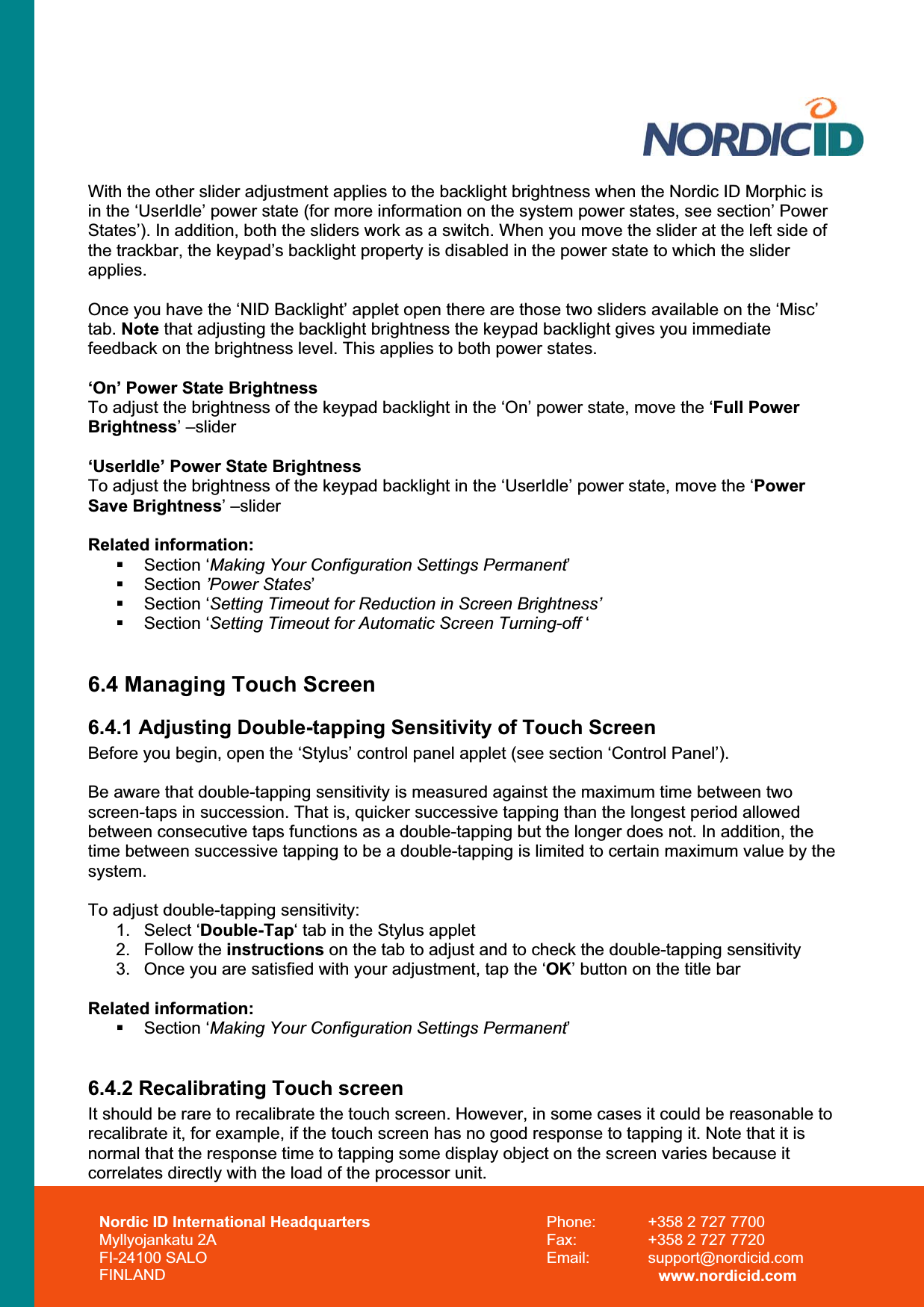 Nordic ID International Headquarters Myllyojankatu 2A FI-24100 SALO FINLAND Phone:  +358 2 727 7700 Fax:  +358 2 727 7720 Email: support@nordicid.com www.nordicid.com With the other slider adjustment applies to the backlight brightness when the Nordic ID Morphic is in the ‘UserIdle’ power state (for more information on the system power states, see section’ Power States’). In addition, both the sliders work as a switch. When you move the slider at the left side of the trackbar, the keypad’s backlight property is disabled in the power state to which the slider applies.Once you have the ‘NID Backlight’ applet open there are those two sliders available on the ‘Misc’ tab. Note that adjusting the backlight brightness the keypad backlight gives you immediate feedback on the brightness level. This applies to both power states. ‘On’ Power State Brightness To adjust the brightness of the keypad backlight in the ‘On’ power state, move the ‘Full Power Brightness’ –slider ‘UserIdle’ Power State Brightness To adjust the brightness of the keypad backlight in the ‘UserIdle’ power state, move the ‘Power Save Brightness’ –slider Related information:  Section ‘Making Your Configuration Settings Permanent’ Section ’Power States’ Section ‘Setting Timeout for Reduction in Screen Brightness’ Section ‘Setting Timeout for Automatic Screen Turning-off ‘ 6.4 Managing Touch Screen 6.4.1 Adjusting Double-tapping Sensitivity of Touch Screen Before you begin, open the ‘Stylus’ control panel applet (see section ‘Control Panel’). Be aware that double-tapping sensitivity is measured against the maximum time between two screen-taps in succession. That is, quicker successive tapping than the longest period allowed between consecutive taps functions as a double-tapping but the longer does not. In addition, the time between successive tapping to be a double-tapping is limited to certain maximum value by the system.  To adjust double-tapping sensitivity: 1. Select ‘Double-Tap‘ tab in the Stylus applet 2. Follow the instructions on the tab to adjust and to check the double-tapping sensitivity 3.  Once you are satisfied with your adjustment, tap the ‘OK’ button on the title bar Related information:  Section ‘Making Your Configuration Settings Permanent’6.4.2 Recalibrating Touch screen It should be rare to recalibrate the touch screen. However, in some cases it could be reasonable to recalibrate it, for example, if the touch screen has no good response to tapping it. Note that it is normal that the response time to tapping some display object on the screen varies because it correlates directly with the load of the processor unit.  