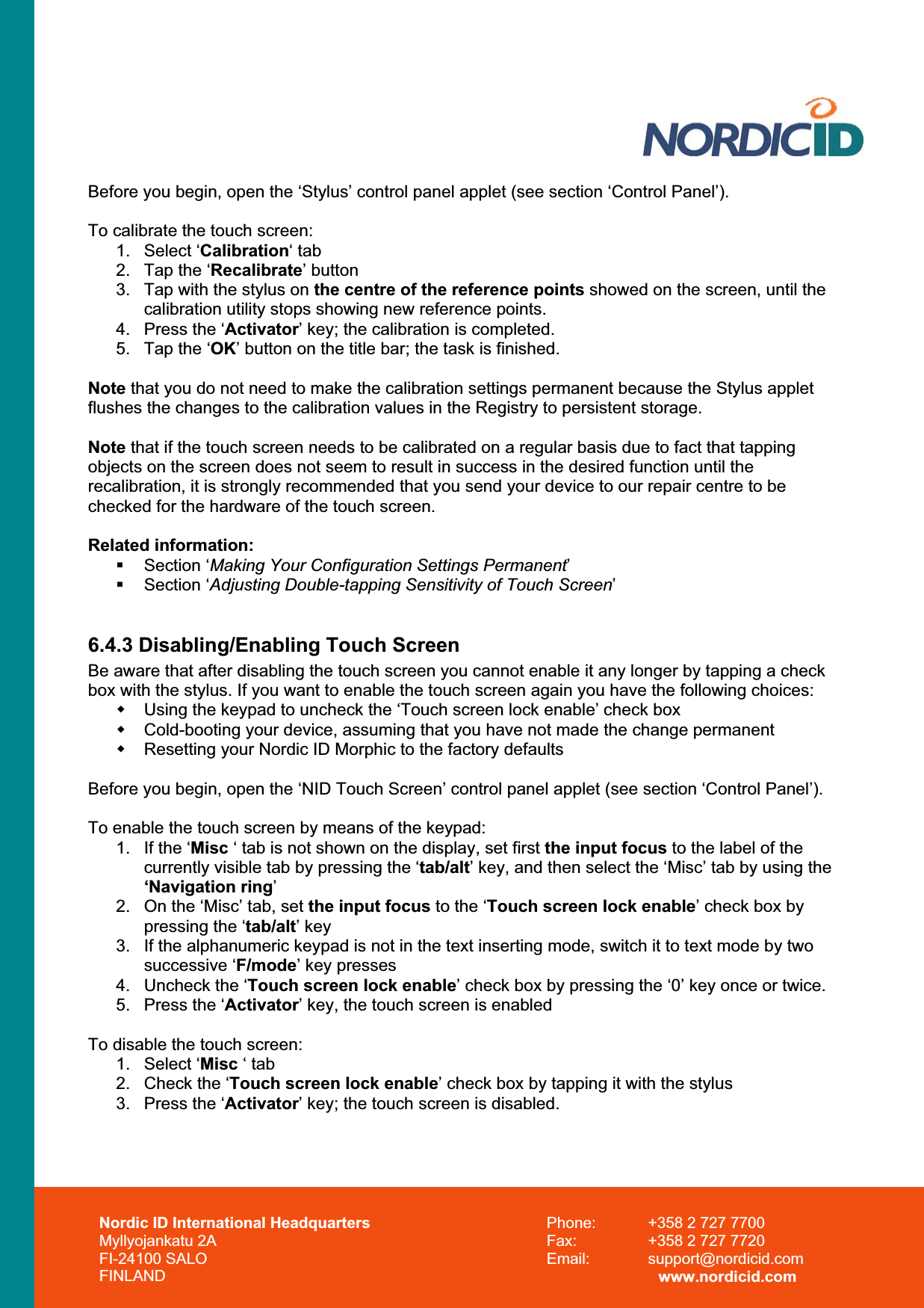 Nordic ID International Headquarters Myllyojankatu 2A FI-24100 SALO FINLAND Phone:  +358 2 727 7700 Fax:  +358 2 727 7720 Email: support@nordicid.com www.nordicid.com Before you begin, open the ‘Stylus’ control panel applet (see section ‘Control Panel’). To calibrate the touch screen: 1. Select ‘Calibration‘ tab 2.  Tap the ‘Recalibrate’ button 3.  Tap with the stylus on the centre of the reference points showed on the screen, until the calibration utility stops showing new reference points. 4.  Press the ‘Activator’ key; the calibration is completed. 5.  Tap the ‘OK’ button on the title bar; the task is finished. Note that you do not need to make the calibration settings permanent because the Stylus applet flushes the changes to the calibration values in the Registry to persistent storage. Note that if the touch screen needs to be calibrated on a regular basis due to fact that tapping objects on the screen does not seem to result in success in the desired function until the recalibration, it is strongly recommended that you send your device to our repair centre to be checked for the hardware of the touch screen. Related information:  Section ‘Making Your Configuration Settings Permanent’ Section ‘Adjusting Double-tapping Sensitivity of Touch Screen’6.4.3 Disabling/Enabling Touch Screen Be aware that after disabling the touch screen you cannot enable it any longer by tapping a check box with the stylus. If you want to enable the touch screen again you have the following choices:   Using the keypad to uncheck the ‘Touch screen lock enable’ check box   Cold-booting your device, assuming that you have not made the change permanent   Resetting your Nordic ID Morphic to the factory defaults Before you begin, open the ‘NID Touch Screen’ control panel applet (see section ‘Control Panel’). To enable the touch screen by means of the keypad: 1.  If the ‘Misc ‘ tab is not shown on the display, set first the input focus to the label of the currently visible tab by pressing the ‘tab/alt’ key, and then select the ‘Misc’ tab by using the ‘Navigation ring’2.  On the ‘Misc’ tab, set the input focus to the ‘Touch screen lock enable’ check box by pressing the ‘tab/alt’ key 3.  If the alphanumeric keypad is not in the text inserting mode, switch it to text mode by two successive ‘F/mode’ key presses 4.  Uncheck the ‘Touch screen lock enable’ check box by pressing the ‘0’ key once or twice. 5.  Press the ‘Activator’ key, the touch screen is enabled To disable the touch screen: 1. Select ‘Misc ‘ tab 2.  Check the ‘Touch screen lock enable’ check box by tapping it with the stylus 3.  Press the ‘Activator’ key; the touch screen is disabled. 