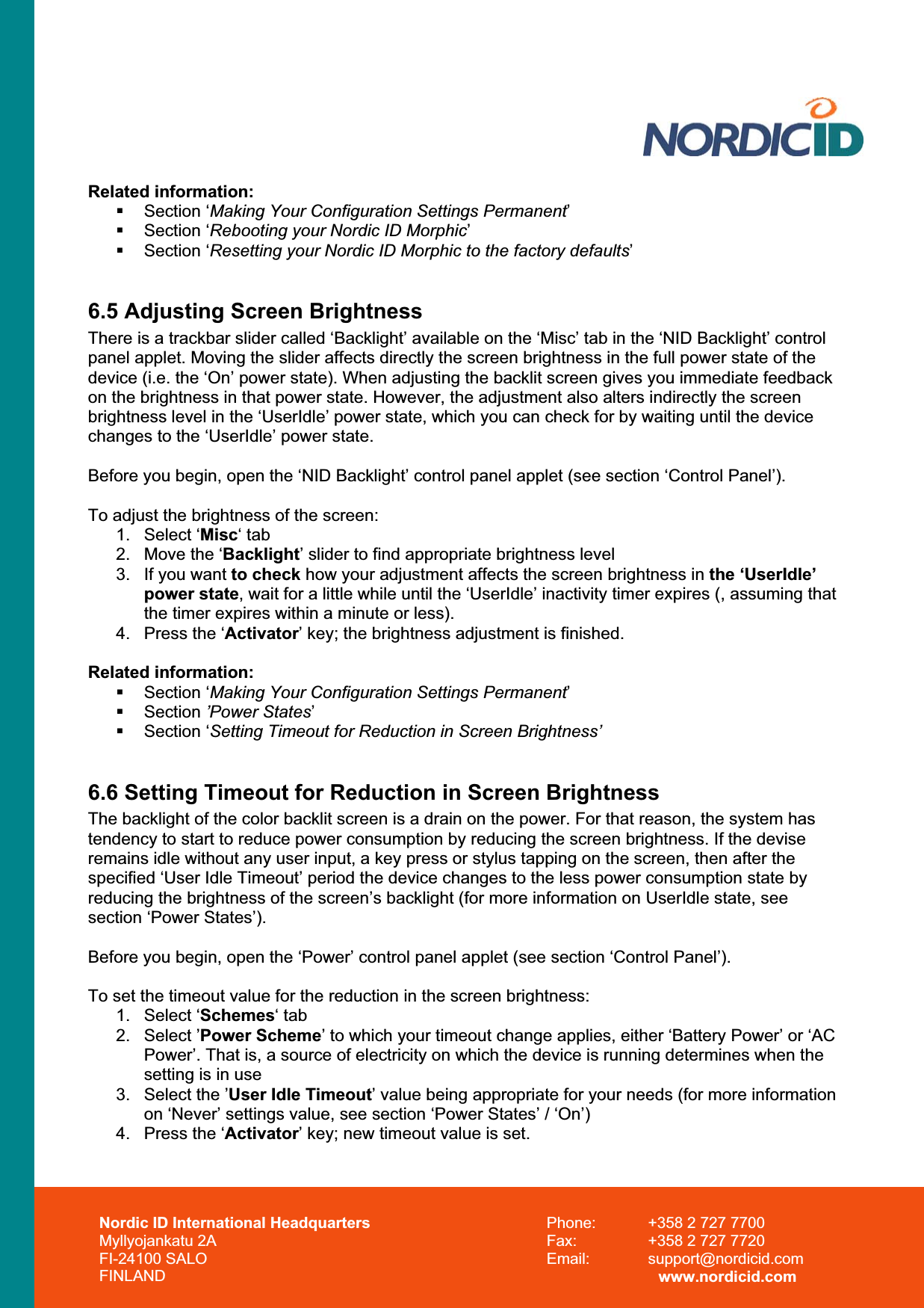 Nordic ID International Headquarters Myllyojankatu 2A FI-24100 SALO FINLAND Phone:  +358 2 727 7700 Fax:  +358 2 727 7720 Email: support@nordicid.com www.nordicid.com Related information:  Section ‘Making Your Configuration Settings Permanent’ Section ‘Rebooting your Nordic ID Morphic’ Section ‘Resetting your Nordic ID Morphic to the factory defaults’6.5 Adjusting Screen Brightness There is a trackbar slider called ‘Backlight’ available on the ‘Misc’ tab in the ‘NID Backlight’ control panel applet. Moving the slider affects directly the screen brightness in the full power state of the device (i.e. the ‘On’ power state). When adjusting the backlit screen gives you immediate feedback on the brightness in that power state. However, the adjustment also alters indirectly the screen brightness level in the ‘UserIdle’ power state, which you can check for by waiting until the device changes to the ‘UserIdle’ power state.  Before you begin, open the ‘NID Backlight’ control panel applet (see section ‘Control Panel’). To adjust the brightness of the screen: 1. Select ‘Misc‘ tab 2.  Move the ‘Backlight’ slider to find appropriate brightness level 3.  If you want to check how your adjustment affects the screen brightness in the ‘UserIdle’ power state, wait for a little while until the ‘UserIdle’ inactivity timer expires (, assuming that the timer expires within a minute or less). 4.  Press the ‘Activator’ key; the brightness adjustment is finished. Related information:  Section ‘Making Your Configuration Settings Permanent’ Section ’Power States’ Section ‘Setting Timeout for Reduction in Screen Brightness’6.6 Setting Timeout for Reduction in Screen Brightness The backlight of the color backlit screen is a drain on the power. For that reason, the system has tendency to start to reduce power consumption by reducing the screen brightness. If the devise remains idle without any user input, a key press or stylus tapping on the screen, then after the specified ‘User Idle Timeout’ period the device changes to the less power consumption state by reducing the brightness of the screen’s backlight (for more information on UserIdle state, see section ‘Power States’). Before you begin, open the ‘Power’ control panel applet (see section ‘Control Panel’). To set the timeout value for the reduction in the screen brightness: 1. Select ‘Schemes‘ tab 2. Select ’Power Scheme’ to which your timeout change applies, either ‘Battery Power’ or ‘AC Power’. That is, a source of electricity on which the device is running determines when the setting is in use 3.  Select the ’User Idle Timeout’ value being appropriate for your needs (for more information on ‘Never’ settings value, see section ‘Power States’ / ‘On’) 4.  Press the ‘Activator’ key; new timeout value is set. 