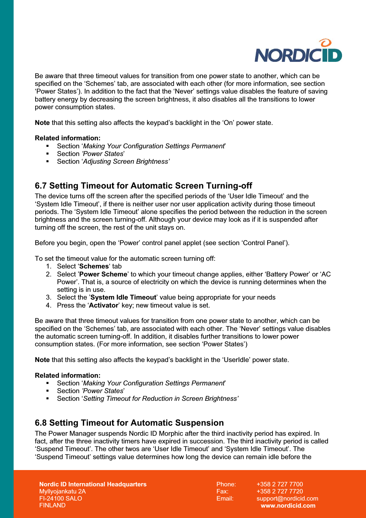 Nordic ID International Headquarters Myllyojankatu 2A FI-24100 SALO FINLAND Phone:  +358 2 727 7700 Fax:  +358 2 727 7720 Email: support@nordicid.com www.nordicid.com Be aware that three timeout values for transition from one power state to another, which can be specified on the ‘Schemes’ tab, are associated with each other (for more information, see section ‘Power States’). In addition to the fact that the ‘Never’ settings value disables the feature of saving battery energy by decreasing the screen brightness, it also disables all the transitions to lower power consumption states.Note that this setting also affects the keypad’s backlight in the ‘On’ power state. Related information:  Section ‘Making Your Configuration Settings Permanent’ Section ’Power States’ Section ‘Adjusting Screen Brightness’6.7 Setting Timeout for Automatic Screen Turning-off The device turns off the screen after the specified periods of the ‘User Idle Timeout’ and the ‘System Idle Timeout’, if there is neither user nor user application activity during those timeout periods. The ‘System Idle Timeout’ alone specifies the period between the reduction in the screen brightness and the screen turning-off. Although your device may look as if it is suspended after turning off the screen, the rest of the unit stays on. Before you begin, open the ‘Power’ control panel applet (see section ‘Control Panel’). To set the timeout value for the automatic screen turning off: 1. Select ‘Schemes‘ tab 2. Select ’Power Scheme’ to which your timeout change applies, either ‘Battery Power’ or ‘AC Power’. That is, a source of electricity on which the device is running determines when the setting is in use. 3.  Select the ’System Idle Timeout’ value being appropriate for your needs 4.  Press the ‘Activator’ key; new timeout value is set. Be aware that three timeout values for transition from one power state to another, which can be specified on the ‘Schemes’ tab, are associated with each other. The ‘Never’ settings value disables the automatic screen turning-off. In addition, it disables further transitions to lower power consumption states. (For more information, see section ‘Power States’) Note that this setting also affects the keypad’s backlight in the ‘UserIdle’ power state. Related information:  Section ‘Making Your Configuration Settings Permanent’ Section ’Power States’ Section ‘Setting Timeout for Reduction in Screen Brightness’6.8 Setting Timeout for Automatic Suspension The Power Manager suspends Nordic ID Morphic after the third inactivity period has expired. In fact, after the three inactivity timers have expired in succession. The third inactivity period is called ‘Suspend Timeout’. The other twos are ‘User Idle Timeout’ and ‘System Idle Timeout’. The ‘Suspend Timeout’ settings value determines how long the device can remain idle before the  