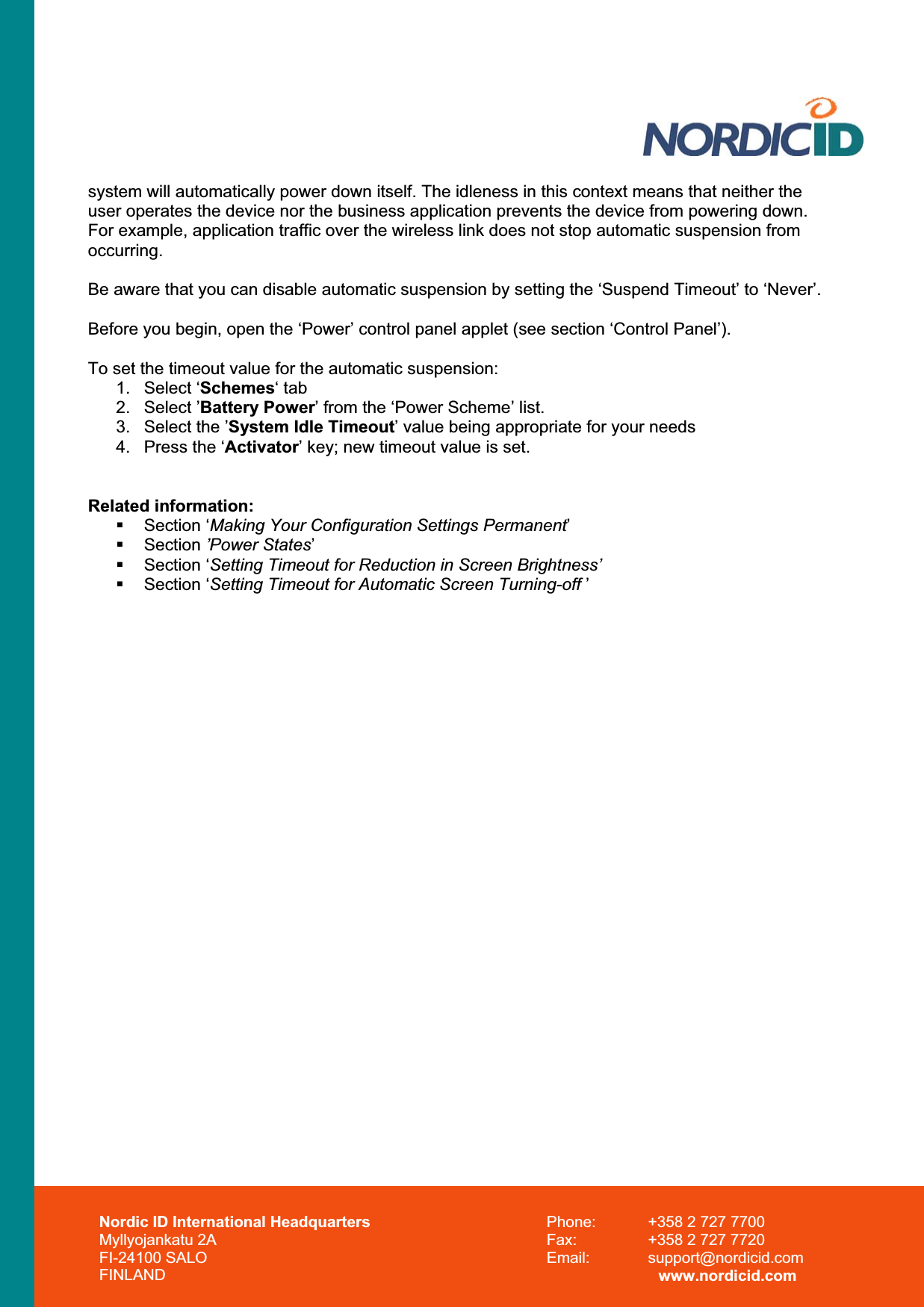 Nordic ID International Headquarters Myllyojankatu 2A FI-24100 SALO FINLAND Phone:  +358 2 727 7700 Fax:  +358 2 727 7720 Email: support@nordicid.com www.nordicid.com system will automatically power down itself. The idleness in this context means that neither the user operates the device nor the business application prevents the device from powering down. For example, application traffic over the wireless link does not stop automatic suspension from occurring.Be aware that you can disable automatic suspension by setting the ‘Suspend Timeout’ to ‘Never’. Before you begin, open the ‘Power’ control panel applet (see section ‘Control Panel’). To set the timeout value for the automatic suspension: 1. Select ‘Schemes‘ tab 2. Select ’Battery Power’ from the ‘Power Scheme’ list. 3.  Select the ’System Idle Timeout’ value being appropriate for your needs 4.  Press the ‘Activator’ key; new timeout value is set. Related information:  Section ‘Making Your Configuration Settings Permanent’ Section ’Power States’ Section ‘Setting Timeout for Reduction in Screen Brightness’ Section ‘Setting Timeout for Automatic Screen Turning-off ’