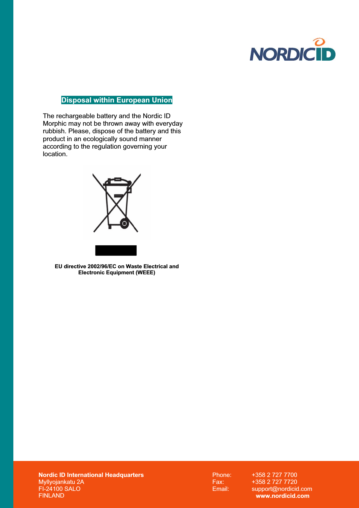 Disposal within European Union The rechargeable battery and the Nordic ID Morphic may not be thrown away with everyday rubbish. Please, dispose of the battery and this product in an ecologically sound manner according to the regulation governing your location.EU directive 2002/96/EC on Waste Electrical and Electronic Equipment (WEEE) Nordic ID International Headquarters Myllyojankatu 2A FI-24100 SALO FINLAND Phone:  +358 2 727 7700 Fax:  +358 2 727 7720 Email: support@nordicid.com www.nordicid.com 