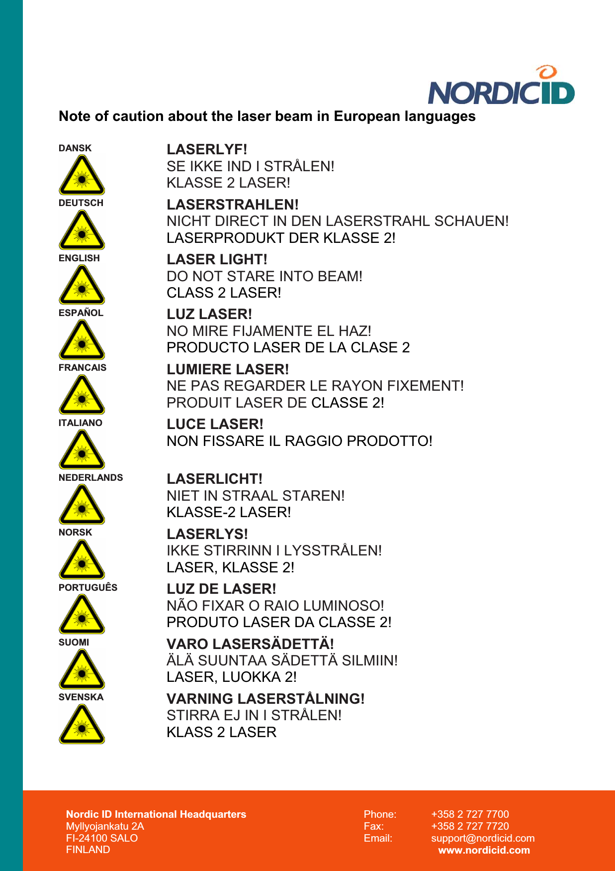 Note of caution about the laser beam in European languages DANSK  LASERLYF!SE IKKE IND I STRÅLEN! KLASSE 2 LASER!DEUTSCH LASERSTRAHLEN!NICHT DIRECT IN DEN LASERSTRAHL SCHAUEN!  LASERPRODUKT DER KLASSE 2!ENGLISH LASER LIGHT! DO NOT STARE INTO BEAM! CLASS 2 LASER!ESPAÑOL  LUZ LASER! NO MIRE FIJAMENTE EL HAZ! PRODUCTO LASER DE LA CLASE 2FRANCAIS  LUMIERE LASER! NE PAS REGARDER LE RAYON FIXEMENT! PRODUIT LASER DE CLASSE 2!ITALIANO  LUCE LASER! NON FISSARE IL RAGGIO PRODOTTO!NEDERLANDS  LASERLICHT! NIET IN STRAAL STAREN! KLASSE-2 LASER!NORSK LASERLYS!IKKE STIRRINN I LYSSTRÅLEN! LASER, KLASSE 2!PORTUGUÊS LUZ DE LASER! NÃO FIXAR O RAIO LUMINOSO! PRODUTO LASER DA CLASSE 2!SUOMI VARO LASERSÄDETTÄ!ÄLÄ SUUNTAA SÄDETTÄ SILMIIN! LASER, LUOKKA 2!SVENSKA  VARNING LASERSTÅLNING! STIRRA EJ IN I STRÅLEN! KLASS 2 LASERNordic ID International Headquarters Myllyojankatu 2A FI-24100 SALO FINLAND Phone:  +358 2 727 7700 Fax:  +358 2 727 7720 Email: support@nordicid.com www.nordicid.com 