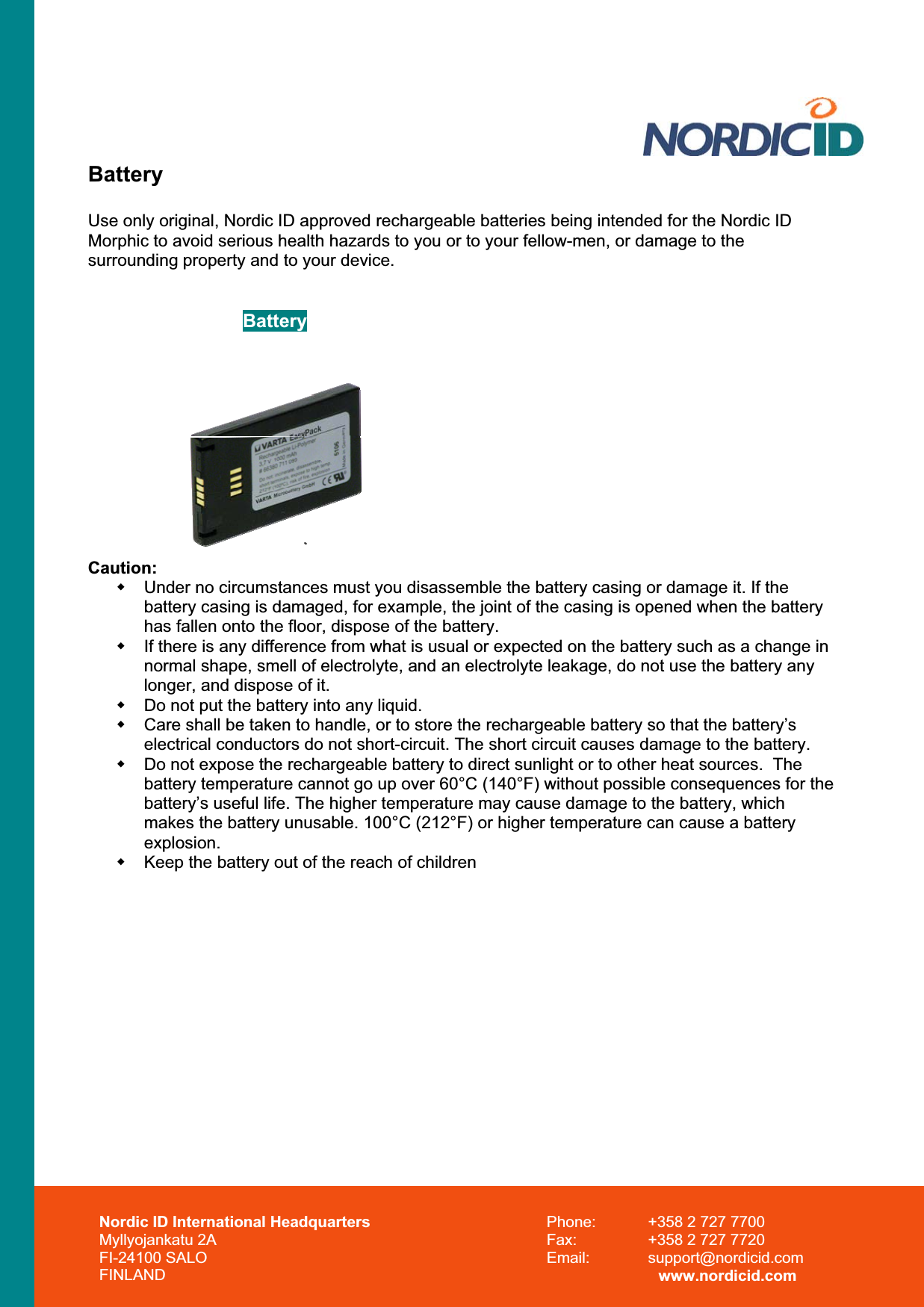 Battery Use only original, Nordic ID approved rechargeable batteries being intended for the Nordic ID Morphic to avoid serious health hazards to you or to your fellow-men, or damage to the surrounding property and to your device.  Battery Caution:  Under no circumstances must you disassemble the battery casing or damage it. If the battery casing is damaged, for example, the joint of the casing is opened when the battery has fallen onto the floor, dispose of the battery.   If there is any difference from what is usual or expected on the battery such as a change in normal shape, smell of electrolyte, and an electrolyte leakage, do not use the battery any longer, and dispose of it.   Do not put the battery into any liquid.   Care shall be taken to handle, or to store the rechargeable battery so that the battery’s electrical conductors do not short-circuit. The short circuit causes damage to the battery.   Do not expose the rechargeable battery to direct sunlight or to other heat sources.  The battery temperature cannot go up over 60°C (140°F) without possible consequences for the battery’s useful life. The higher temperature may cause damage to the battery, which makes the battery unusable. 100°C (212°F) or higher temperature can cause a battery explosion.  Keep the battery out of the reach of children Nordic ID International Headquarters Myllyojankatu 2A FI-24100 SALO FINLAND Phone:  +358 2 727 7700 Fax:  +358 2 727 7720 Email: support@nordicid.com www.nordicid.com 