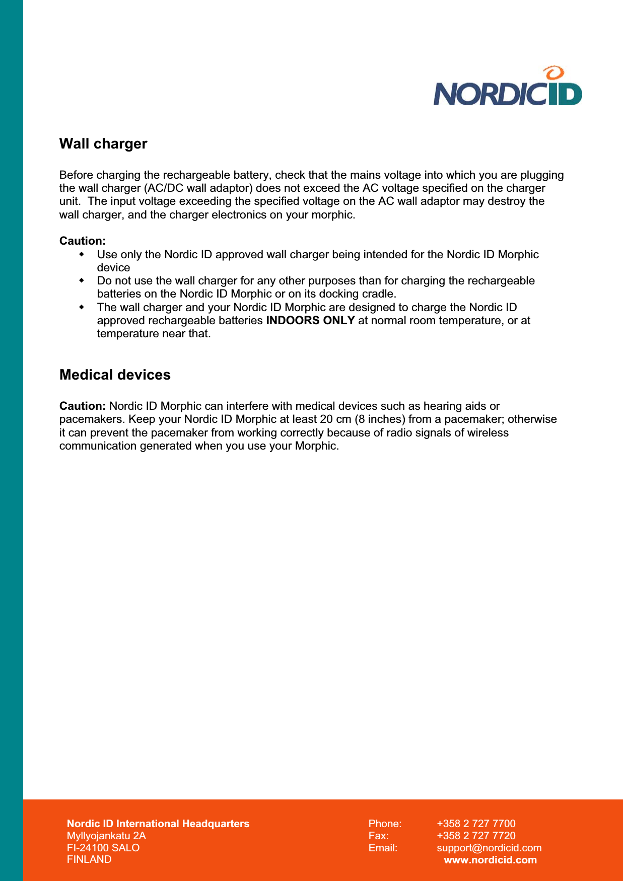 Nordic ID International Headquarters Myllyojankatu 2A FI-24100 SALO FINLAND Phone:  +358 2 727 7700 Fax:  +358 2 727 7720 Email: support@nordicid.com www.nordicid.com Wall charger Before charging the rechargeable battery, check that the mains voltage into which you are plugging the wall charger (AC/DC wall adaptor) does not exceed the AC voltage specified on the charger unit.  The input voltage exceeding the specified voltage on the AC wall adaptor may destroy the wall charger, and the charger electronics on your morphic. Caution:  Use only the Nordic ID approved wall charger being intended for the Nordic ID Morphic device  Do not use the wall charger for any other purposes than for charging the rechargeable batteries on the Nordic ID Morphic or on its docking cradle.   The wall charger and your Nordic ID Morphic are designed to charge the Nordic ID approved rechargeable batteries INDOORS ONLY at normal room temperature, or at temperature near that. Medical devices Caution: Nordic ID Morphic can interfere with medical devices such as hearing aids or pacemakers. Keep your Nordic ID Morphic at least 20 cm (8 inches) from a pacemaker; otherwise it can prevent the pacemaker from working correctly because of radio signals of wireless communication generated when you use your Morphic. 